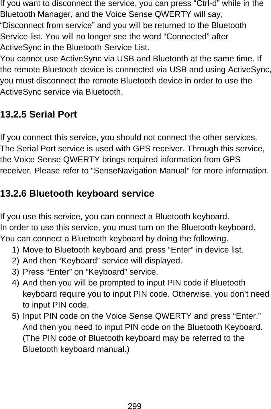 299  If you want to disconnect the service, you can press “Ctrl-d” while in the Bluetooth Manager, and the Voice Sense QWERTY will say, “Disconnect from service” and you will be returned to the Bluetooth Service list. You will no longer see the word “Connected” after ActiveSync in the Bluetooth Service List. You cannot use ActiveSync via USB and Bluetooth at the same time. If the remote Bluetooth device is connected via USB and using ActiveSync, you must disconnect the remote Bluetooth device in order to use the ActiveSync service via Bluetooth.  13.2.5 Serial Port  If you connect this service, you should not connect the other services. The Serial Port service is used with GPS receiver. Through this service, the Voice Sense QWERTY brings required information from GPS receiver. Please refer to “SenseNavigation Manual” for more information.  13.2.6 Bluetooth keyboard service  If you use this service, you can connect a Bluetooth keyboard.   In order to use this service, you must turn on the Bluetooth keyboard. You can connect a Bluetooth keyboard by doing the following. 1) Move to Bluetooth keyboard and press “Enter” in device list. 2) And then “Keyboard” service will displayed. 3) Press “Enter” on “Keyboard” service. 4) And then you will be prompted to input PIN code if Bluetooth keyboard require you to input PIN code. Otherwise, you don’t need to input PIN code. 5) Input PIN code on the Voice Sense QWERTY and press “Enter.” And then you need to input PIN code on the Bluetooth Keyboard. (The PIN code of Bluetooth keyboard may be referred to the Bluetooth keyboard manual.)     