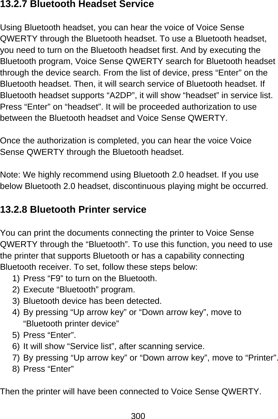 300  13.2.7 Bluetooth Headset Service  Using Bluetooth headset, you can hear the voice of Voice Sense QWERTY through the Bluetooth headset. To use a Bluetooth headset, you need to turn on the Bluetooth headset first. And by executing the Bluetooth program, Voice Sense QWERTY search for Bluetooth headset through the device search. From the list of device, press “Enter” on the Bluetooth headset. Then, it will search service of Bluetooth headset. If Bluetooth headset supports “A2DP”, it will show “headset” in service list. Press “Enter” on “headset”. It will be proceeded authorization to use between the Bluetooth headset and Voice Sense QWERTY.    Once the authorization is completed, you can hear the voice Voice Sense QWERTY through the Bluetooth headset.  Note: We highly recommend using Bluetooth 2.0 headset. If you use below Bluetooth 2.0 headset, discontinuous playing might be occurred.  13.2.8 Bluetooth Printer service  You can print the documents connecting the printer to Voice Sense QWERTY through the “Bluetooth”. To use this function, you need to use the printer that supports Bluetooth or has a capability connecting Bluetooth receiver. To set, follow these steps below: 1) Press “F9” to turn on the Bluetooth. 2) Execute “Bluetooth” program. 3) Bluetooth device has been detected. 4) By pressing “Up arrow key” or “Down arrow key”, move to “Bluetooth printer device”   5) Press “Enter”. 6) It will show “Service list”, after scanning service. 7) By pressing “Up arrow key” or “Down arrow key”, move to “Printer”. 8) Press “Enter”   Then the printer will have been connected to Voice Sense QWERTY.  