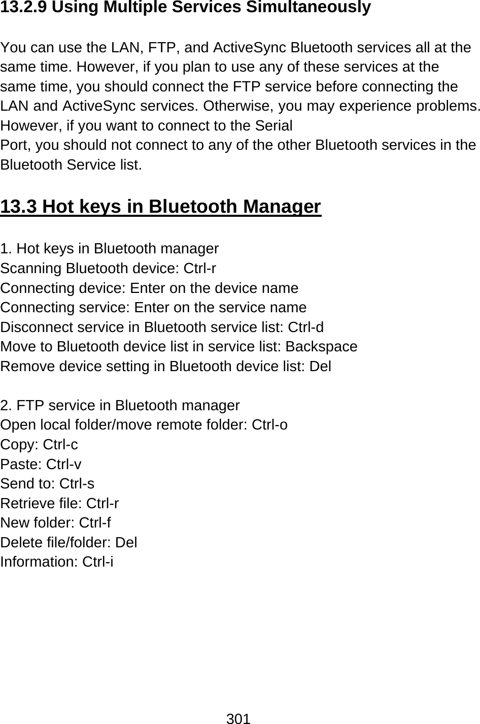 301  13.2.9 Using Multiple Services Simultaneously  You can use the LAN, FTP, and ActiveSync Bluetooth services all at the same time. However, if you plan to use any of these services at the same time, you should connect the FTP service before connecting the LAN and ActiveSync services. Otherwise, you may experience problems.   However, if you want to connect to the Serial   Port, you should not connect to any of the other Bluetooth services in the Bluetooth Service list.  13.3 Hot keys in Bluetooth Manager  1. Hot keys in Bluetooth manager Scanning Bluetooth device: Ctrl-r Connecting device: Enter on the device name Connecting service: Enter on the service name Disconnect service in Bluetooth service list: Ctrl-d   Move to Bluetooth device list in service list: Backspace Remove device setting in Bluetooth device list: Del    2. FTP service in Bluetooth manager Open local folder/move remote folder: Ctrl-o   Copy: Ctrl-c Paste: Ctrl-v   Send to: Ctrl-s Retrieve file: Ctrl-r New folder: Ctrl-f Delete file/folder: Del Information: Ctrl-i 