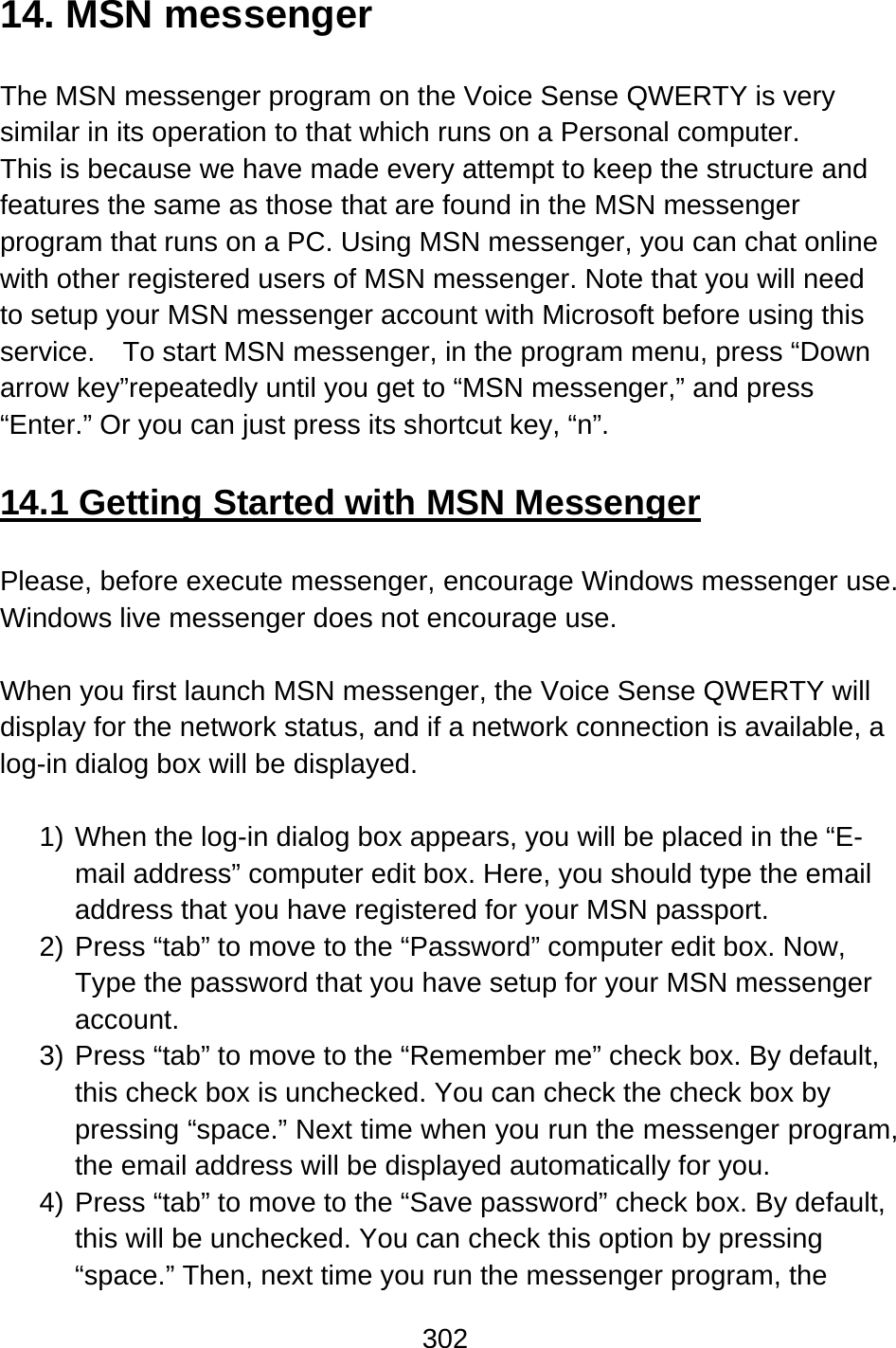 302  14. MSN messenger  The MSN messenger program on the Voice Sense QWERTY is very similar in its operation to that which runs on a Personal computer.     This is because we have made every attempt to keep the structure and features the same as those that are found in the MSN messenger program that runs on a PC. Using MSN messenger, you can chat online with other registered users of MSN messenger. Note that you will need to setup your MSN messenger account with Microsoft before using this service.  To start MSN messenger, in the program menu, press “Down arrow key”repeatedly until you get to “MSN messenger,” and press “Enter.” Or you can just press its shortcut key, “n”.  14.1 Getting Started with MSN Messenger  Please, before execute messenger, encourage Windows messenger use. Windows live messenger does not encourage use.  When you first launch MSN messenger, the Voice Sense QWERTY will display for the network status, and if a network connection is available, a log-in dialog box will be displayed.  1) When the log-in dialog box appears, you will be placed in the “E-mail address” computer edit box. Here, you should type the email address that you have registered for your MSN passport.     2) Press “tab” to move to the “Password” computer edit box. Now, Type the password that you have setup for your MSN messenger account.   3) Press “tab” to move to the “Remember me” check box. By default, this check box is unchecked. You can check the check box by pressing “space.” Next time when you run the messenger program, the email address will be displayed automatically for you. 4) Press “tab” to move to the “Save password” check box. By default, this will be unchecked. You can check this option by pressing “space.” Then, next time you run the messenger program, the 