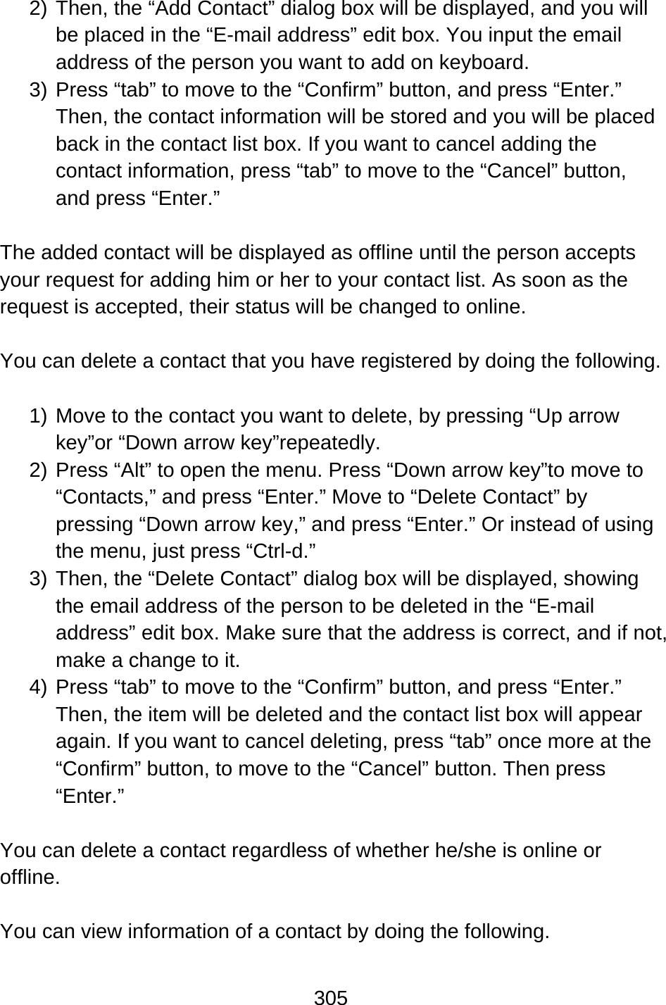 305  2) Then, the “Add Contact” dialog box will be displayed, and you will be placed in the “E-mail address” edit box. You input the email address of the person you want to add on keyboard. 3) Press “tab” to move to the “Confirm” button, and press “Enter.” Then, the contact information will be stored and you will be placed back in the contact list box. If you want to cancel adding the contact information, press “tab” to move to the “Cancel” button, and press “Enter.”  The added contact will be displayed as offline until the person accepts your request for adding him or her to your contact list. As soon as the request is accepted, their status will be changed to online.  You can delete a contact that you have registered by doing the following.  1) Move to the contact you want to delete, by pressing “Up arrow key”or “Down arrow key”repeatedly. 2) Press “Alt” to open the menu. Press “Down arrow key”to move to “Contacts,” and press “Enter.” Move to “Delete Contact” by pressing “Down arrow key,” and press “Enter.” Or instead of using the menu, just press “Ctrl-d.” 3) Then, the “Delete Contact” dialog box will be displayed, showing the email address of the person to be deleted in the “E-mail address” edit box. Make sure that the address is correct, and if not, make a change to it. 4) Press “tab” to move to the “Confirm” button, and press “Enter.” Then, the item will be deleted and the contact list box will appear again. If you want to cancel deleting, press “tab” once more at the “Confirm” button, to move to the “Cancel” button. Then press “Enter.”  You can delete a contact regardless of whether he/she is online or offline.  You can view information of a contact by doing the following.  