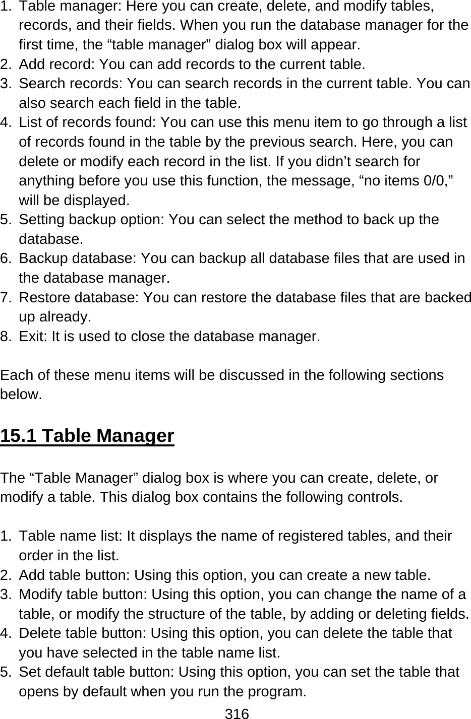 316  1.  Table manager: Here you can create, delete, and modify tables, records, and their fields. When you run the database manager for the first time, the “table manager” dialog box will appear. 2.  Add record: You can add records to the current table. 3.  Search records: You can search records in the current table. You can also search each field in the table. 4.  List of records found: You can use this menu item to go through a list of records found in the table by the previous search. Here, you can delete or modify each record in the list. If you didn’t search for anything before you use this function, the message, “no items 0/0,” will be displayed. 5.  Setting backup option: You can select the method to back up the database. 6.  Backup database: You can backup all database files that are used in the database manager. 7.  Restore database: You can restore the database files that are backed up already. 8.  Exit: It is used to close the database manager.  Each of these menu items will be discussed in the following sections below.  15.1 Table Manager  The “Table Manager” dialog box is where you can create, delete, or modify a table. This dialog box contains the following controls.  1.  Table name list: It displays the name of registered tables, and their order in the list. 2.  Add table button: Using this option, you can create a new table. 3.  Modify table button: Using this option, you can change the name of a table, or modify the structure of the table, by adding or deleting fields. 4.  Delete table button: Using this option, you can delete the table that you have selected in the table name list. 5.  Set default table button: Using this option, you can set the table that opens by default when you run the program. 