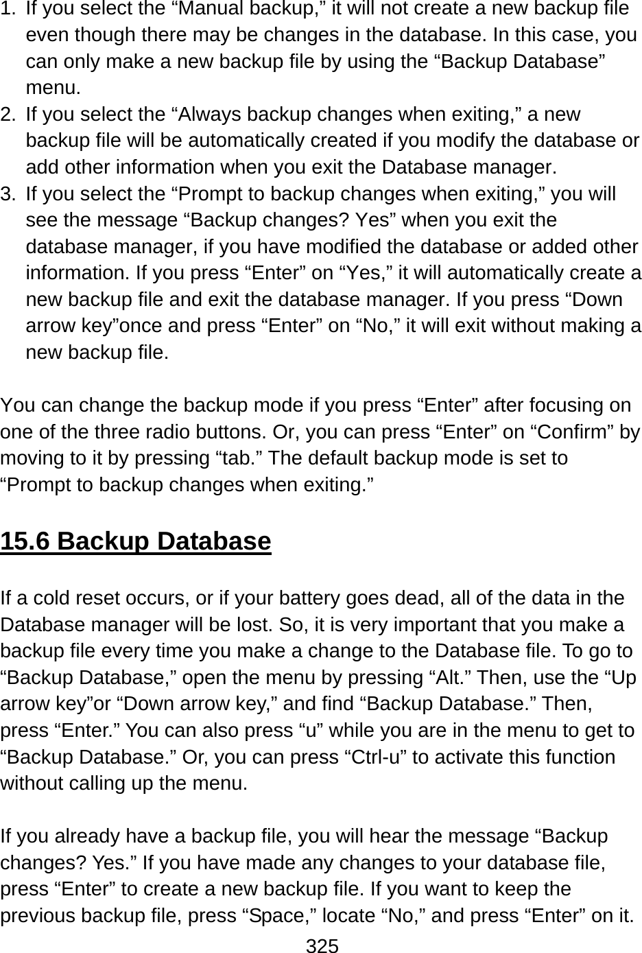 325   1.  If you select the “Manual backup,” it will not create a new backup file even though there may be changes in the database. In this case, you can only make a new backup file by using the “Backup Database” menu. 2.  If you select the “Always backup changes when exiting,” a new backup file will be automatically created if you modify the database or add other information when you exit the Database manager. 3.  If you select the “Prompt to backup changes when exiting,” you will see the message “Backup changes? Yes” when you exit the database manager, if you have modified the database or added other information. If you press “Enter” on “Yes,” it will automatically create a new backup file and exit the database manager. If you press “Down arrow key”once and press “Enter” on “No,” it will exit without making a new backup file.  You can change the backup mode if you press “Enter” after focusing on one of the three radio buttons. Or, you can press “Enter” on “Confirm” by moving to it by pressing “tab.” The default backup mode is set to “Prompt to backup changes when exiting.”  15.6 Backup Database  If a cold reset occurs, or if your battery goes dead, all of the data in the Database manager will be lost. So, it is very important that you make a backup file every time you make a change to the Database file. To go to “Backup Database,” open the menu by pressing “Alt.” Then, use the “Up arrow key”or “Down arrow key,” and find “Backup Database.” Then, press “Enter.” You can also press “u” while you are in the menu to get to “Backup Database.” Or, you can press “Ctrl-u” to activate this function without calling up the menu.  If you already have a backup file, you will hear the message “Backup changes? Yes.” If you have made any changes to your database file, press “Enter” to create a new backup file. If you want to keep the previous backup file, press “Space,” locate “No,” and press “Enter” on it.   