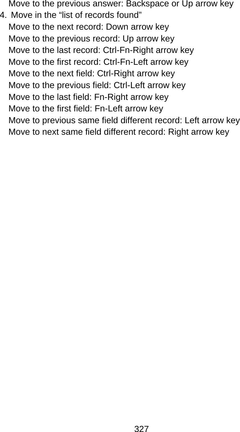 327  Move to the previous answer: Backspace or Up arrow key 4.  Move in the “list of records found” Move to the next record: Down arrow key   Move to the previous record: Up arrow key   Move to the last record: Ctrl-Fn-Right arrow key Move to the first record: Ctrl-Fn-Left arrow key Move to the next field: Ctrl-Right arrow key Move to the previous field: Ctrl-Left arrow key Move to the last field: Fn-Right arrow key   Move to the first field: Fn-Left arrow key Move to previous same field different record: Left arrow key Move to next same field different record: Right arrow key 