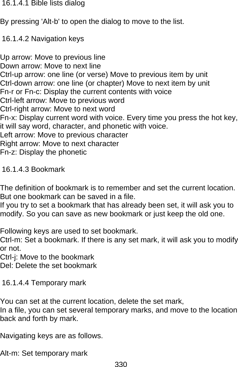 330  16.1.4.1 Bible lists dialog  By pressing &apos;Alt-b&apos; to open the dialog to move to the list.  16.1.4.2 Navigation keys  Up arrow: Move to previous line   Down arrow: Move to next line Ctrl-up arrow: one line (or verse) Move to previous item by unit Ctrl-down arrow: one line (or chapter) Move to next item by unit Fn-r or Fn-c: Display the current contents with voice Ctrl-left arrow: Move to previous word Ctrl-right arrow: Move to next word Fn-x: Display current word with voice. Every time you press the hot key, it will say word, character, and phonetic with voice. Left arrow: Move to previous character Right arrow: Move to next character Fn-z: Display the phonetic  16.1.4.3 Bookmark  The definition of bookmark is to remember and set the current location. But one bookmark can be saved in a file.   If you try to set a bookmark that has already been set, it will ask you to modify. So you can save as new bookmark or just keep the old one.  Following keys are used to set bookmark. Ctrl-m: Set a bookmark. If there is any set mark, it will ask you to modify or not.   Ctrl-j: Move to the bookmark Del: Delete the set bookmark  16.1.4.4 Temporary mark  You can set at the current location, delete the set mark,   In a file, you can set several temporary marks, and move to the location back and forth by mark.    Navigating keys are as follows.  Alt-m: Set temporary mark 