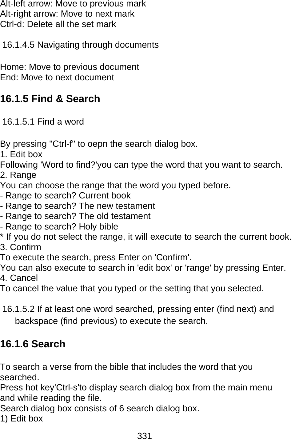 331  Alt-left arrow: Move to previous mark Alt-right arrow: Move to next mark Ctrl-d: Delete all the set mark  16.1.4.5 Navigating through documents  Home: Move to previous document   End: Move to next document    16.1.5 Find &amp; Search  16.1.5.1 Find a word  By pressing &quot;Ctrl-f&quot; to oepn the search dialog box. 1. Edit box Following &apos;Word to find?&apos;you can type the word that you want to search. 2. Range   You can choose the range that the word you typed before. - Range to search? Current book - Range to search? The new testament - Range to search? The old testament - Range to search? Holy bible * If you do not select the range, it will execute to search the current book. 3. Confirm To execute the search, press Enter on &apos;Confirm&apos;. You can also execute to search in &apos;edit box&apos; or &apos;range&apos; by pressing Enter. 4. Cancel   To cancel the value that you typed or the setting that you selected.  16.1.5.2 If at least one word searched, pressing enter (find next) and backspace (find previous) to execute the search.  16.1.6 Search  To search a verse from the bible that includes the word that you searched. Press hot key&apos;Ctrl-s&apos;to display search dialog box from the main menu and while reading the file. Search dialog box consists of 6 search dialog box. 1) Edit box 