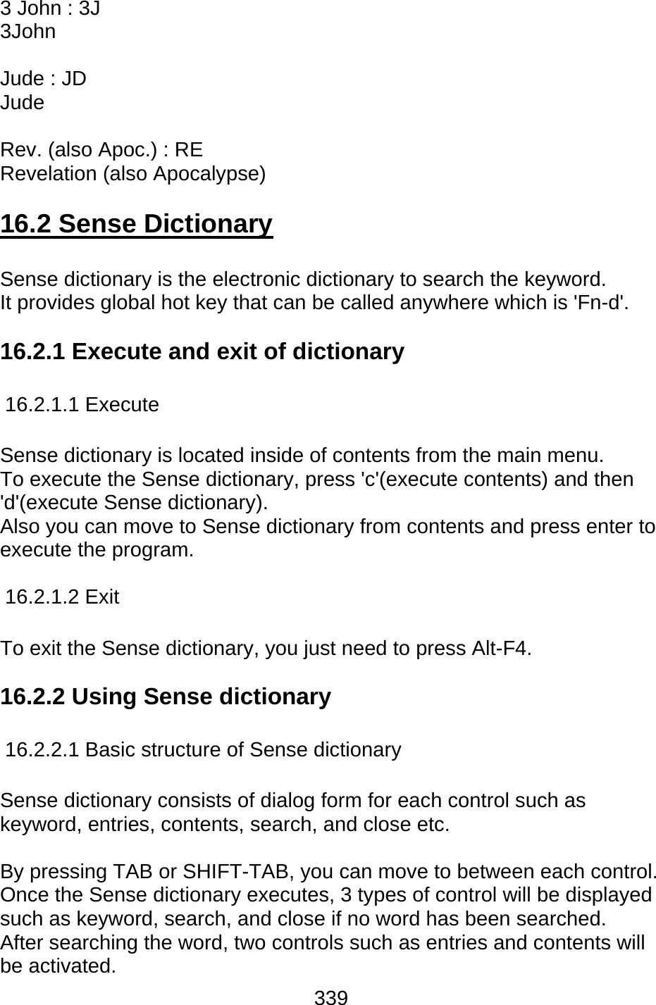 339  3 John : 3J 3John  Jude : JD Jude  Rev. (also Apoc.) : RE Revelation (also Apocalypse)  16.2 Sense Dictionary  Sense dictionary is the electronic dictionary to search the keyword. It provides global hot key that can be called anywhere which is &apos;Fn-d&apos;.     16.2.1 Execute and exit of dictionary    16.2.1.1 Execute  Sense dictionary is located inside of contents from the main menu.   To execute the Sense dictionary, press &apos;c&apos;(execute contents) and then &apos;d&apos;(execute Sense dictionary). Also you can move to Sense dictionary from contents and press enter to execute the program.  16.2.1.2 Exit  To exit the Sense dictionary, you just need to press Alt-F4.   16.2.2 Using Sense dictionary  16.2.2.1 Basic structure of Sense dictionary  Sense dictionary consists of dialog form for each control such as keyword, entries, contents, search, and close etc.    By pressing TAB or SHIFT-TAB, you can move to between each control. Once the Sense dictionary executes, 3 types of control will be displayed such as keyword, search, and close if no word has been searched. After searching the word, two controls such as entries and contents will be activated.   
