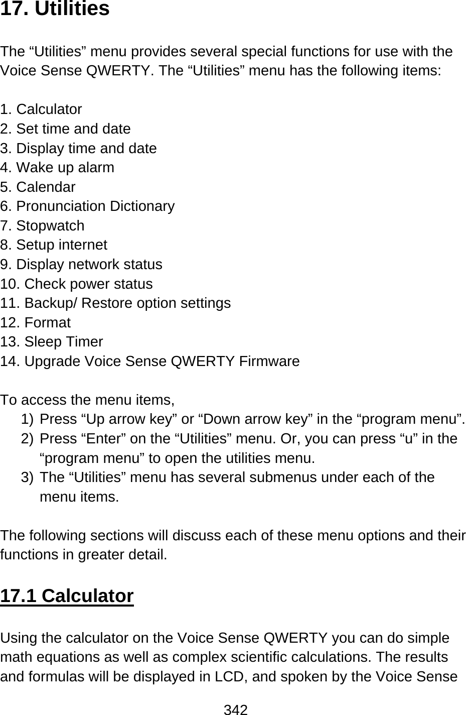 342  17. Utilities  The “Utilities” menu provides several special functions for use with the Voice Sense QWERTY. The “Utilities” menu has the following items:  1. Calculator   2. Set time and date 3. Display time and date 4. Wake up alarm 5. Calendar 6. Pronunciation Dictionary 7. Stopwatch   8. Setup internet   9. Display network status 10. Check power status 11. Backup/ Restore option settings 12. Format 13. Sleep Timer 14. Upgrade Voice Sense QWERTY Firmware  To access the menu items, 1) Press “Up arrow key” or “Down arrow key” in the “program menu”. 2) Press “Enter” on the “Utilities” menu. Or, you can press “u” in the “program menu” to open the utilities menu.     3) The “Utilities” menu has several submenus under each of the menu items.     The following sections will discuss each of these menu options and their functions in greater detail.  17.1 Calculator  Using the calculator on the Voice Sense QWERTY you can do simple math equations as well as complex scientific calculations. The results and formulas will be displayed in LCD, and spoken by the Voice Sense 
