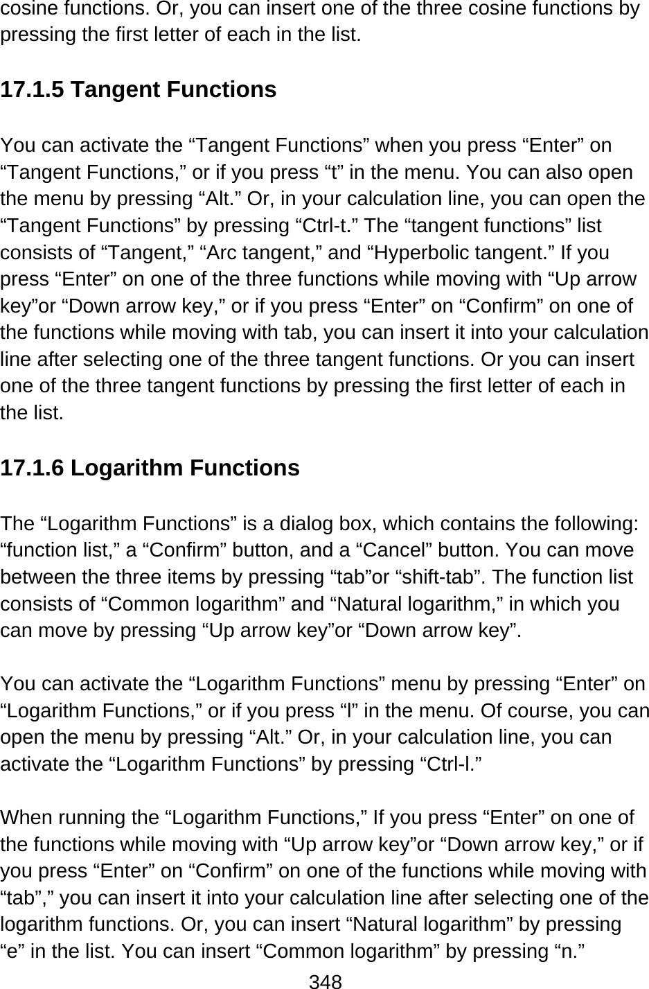 348  cosine functions. Or, you can insert one of the three cosine functions by pressing the first letter of each in the list.  17.1.5 Tangent Functions  You can activate the “Tangent Functions” when you press “Enter” on “Tangent Functions,” or if you press “t” in the menu. You can also open the menu by pressing “Alt.” Or, in your calculation line, you can open the “Tangent Functions” by pressing “Ctrl-t.” The “tangent functions” list consists of “Tangent,” “Arc tangent,” and “Hyperbolic tangent.” If you press “Enter” on one of the three functions while moving with “Up arrow key”or “Down arrow key,” or if you press “Enter” on “Confirm” on one of the functions while moving with tab, you can insert it into your calculation line after selecting one of the three tangent functions. Or you can insert one of the three tangent functions by pressing the first letter of each in the list.  17.1.6 Logarithm Functions  The “Logarithm Functions” is a dialog box, which contains the following:   “function list,” a “Confirm” button, and a “Cancel” button. You can move between the three items by pressing “tab”or “shift-tab”. The function list consists of “Common logarithm” and “Natural logarithm,” in which you can move by pressing “Up arrow key”or “Down arrow key”.  You can activate the “Logarithm Functions” menu by pressing “Enter” on “Logarithm Functions,” or if you press “l” in the menu. Of course, you can open the menu by pressing “Alt.” Or, in your calculation line, you can activate the “Logarithm Functions” by pressing “Ctrl-l.”  When running the “Logarithm Functions,” If you press “Enter” on one of the functions while moving with “Up arrow key”or “Down arrow key,” or if you press “Enter” on “Confirm” on one of the functions while moving with “tab”,” you can insert it into your calculation line after selecting one of the logarithm functions. Or, you can insert “Natural logarithm” by pressing “e” in the list. You can insert “Common logarithm” by pressing “n.” 