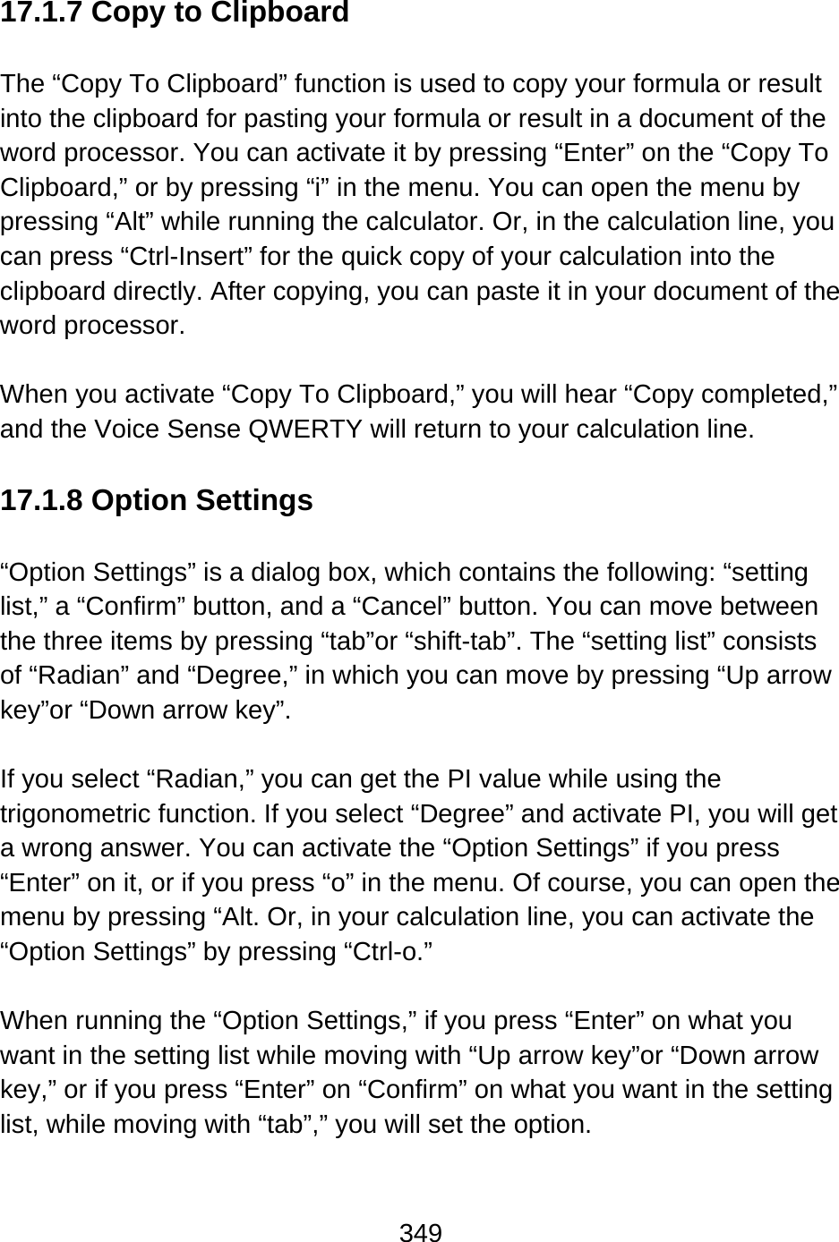 349   17.1.7 Copy to Clipboard  The “Copy To Clipboard” function is used to copy your formula or result into the clipboard for pasting your formula or result in a document of the word processor. You can activate it by pressing “Enter” on the “Copy To Clipboard,” or by pressing “i” in the menu. You can open the menu by pressing “Alt” while running the calculator. Or, in the calculation line, you can press “Ctrl-Insert” for the quick copy of your calculation into the clipboard directly. After copying, you can paste it in your document of the word processor.  When you activate “Copy To Clipboard,” you will hear “Copy completed,” and the Voice Sense QWERTY will return to your calculation line.    17.1.8 Option Settings  “Option Settings” is a dialog box, which contains the following: “setting list,” a “Confirm” button, and a “Cancel” button. You can move between the three items by pressing “tab”or “shift-tab”. The “setting list” consists of “Radian” and “Degree,” in which you can move by pressing “Up arrow key”or “Down arrow key”.  If you select “Radian,” you can get the PI value while using the trigonometric function. If you select “Degree” and activate PI, you will get a wrong answer. You can activate the “Option Settings” if you press “Enter” on it, or if you press “o” in the menu. Of course, you can open the menu by pressing “Alt. Or, in your calculation line, you can activate the “Option Settings” by pressing “Ctrl-o.”  When running the “Option Settings,” if you press “Enter” on what you want in the setting list while moving with “Up arrow key”or “Down arrow key,” or if you press “Enter” on “Confirm” on what you want in the setting list, while moving with “tab”,” you will set the option.  