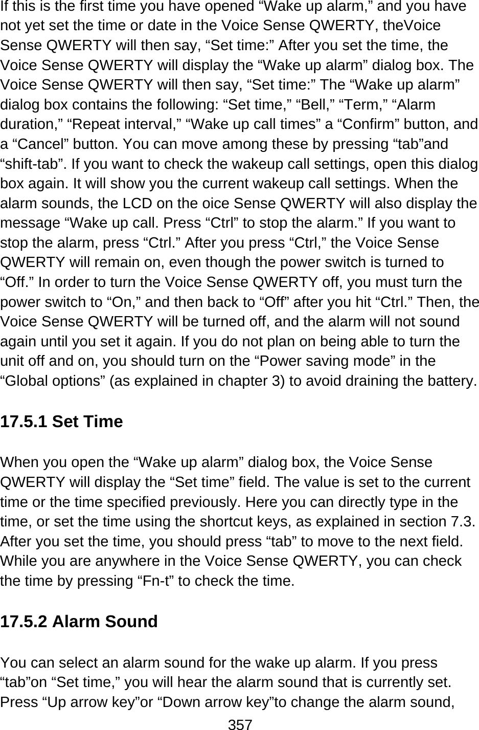 357  If this is the first time you have opened “Wake up alarm,” and you have not yet set the time or date in the Voice Sense QWERTY, theVoice Sense QWERTY will then say, “Set time:” After you set the time, the Voice Sense QWERTY will display the “Wake up alarm” dialog box. The Voice Sense QWERTY will then say, “Set time:” The “Wake up alarm” dialog box contains the following: “Set time,” “Bell,” “Term,” “Alarm duration,” “Repeat interval,” “Wake up call times” a “Confirm” button, and a “Cancel” button. You can move among these by pressing “tab”and “shift-tab”. If you want to check the wakeup call settings, open this dialog box again. It will show you the current wakeup call settings. When the alarm sounds, the LCD on the oice Sense QWERTY will also display the message “Wake up call. Press “Ctrl” to stop the alarm.” If you want to stop the alarm, press “Ctrl.” After you press “Ctrl,” the Voice Sense QWERTY will remain on, even though the power switch is turned to “Off.” In order to turn the Voice Sense QWERTY off, you must turn the power switch to “On,” and then back to “Off” after you hit “Ctrl.” Then, the Voice Sense QWERTY will be turned off, and the alarm will not sound again until you set it again. If you do not plan on being able to turn the unit off and on, you should turn on the “Power saving mode” in the “Global options” (as explained in chapter 3) to avoid draining the battery.  17.5.1 Set Time  When you open the “Wake up alarm” dialog box, the Voice Sense QWERTY will display the “Set time” field. The value is set to the current time or the time specified previously. Here you can directly type in the time, or set the time using the shortcut keys, as explained in section 7.3.   After you set the time, you should press “tab” to move to the next field.   While you are anywhere in the Voice Sense QWERTY, you can check the time by pressing “Fn-t” to check the time.  17.5.2 Alarm Sound  You can select an alarm sound for the wake up alarm. If you press “tab”on “Set time,” you will hear the alarm sound that is currently set.   Press “Up arrow key”or “Down arrow key”to change the alarm sound, 