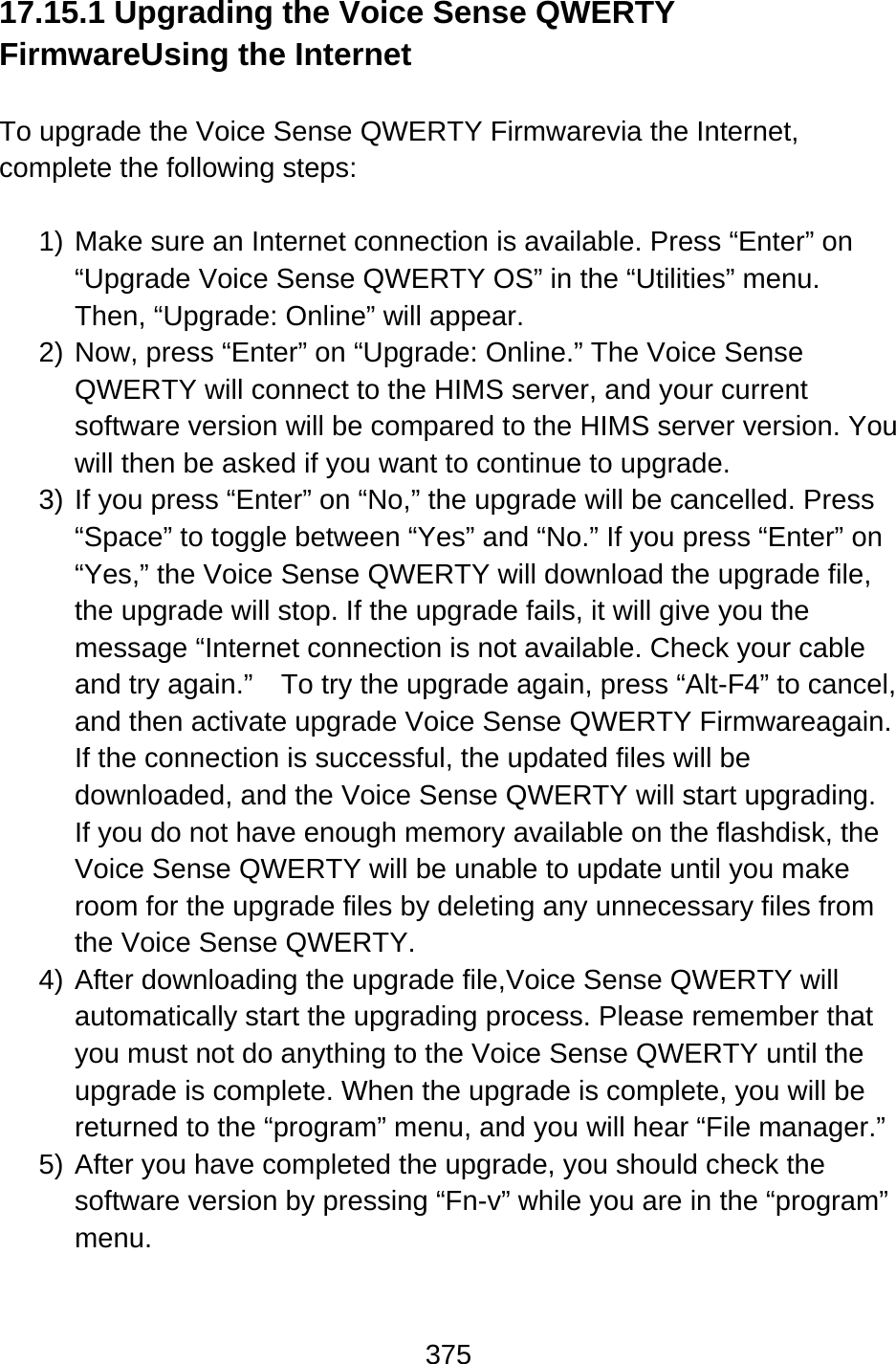 375  17.15.1 Upgrading the Voice Sense QWERTY FirmwareUsing the Internet  To upgrade the Voice Sense QWERTY Firmwarevia the Internet, complete the following steps:  1) Make sure an Internet connection is available. Press “Enter” on “Upgrade Voice Sense QWERTY OS” in the “Utilities” menu.   Then, “Upgrade: Online” will appear. 2) Now, press “Enter” on “Upgrade: Online.” The Voice Sense QWERTY will connect to the HIMS server, and your current software version will be compared to the HIMS server version. You will then be asked if you want to continue to upgrade. 3) If you press “Enter” on “No,” the upgrade will be cancelled. Press “Space” to toggle between “Yes” and “No.” If you press “Enter” on “Yes,” the Voice Sense QWERTY will download the upgrade file, the upgrade will stop. If the upgrade fails, it will give you the message “Internet connection is not available. Check your cable and try again.”    To try the upgrade again, press “Alt-F4” to cancel, and then activate upgrade Voice Sense QWERTY Firmwareagain. If the connection is successful, the updated files will be downloaded, and the Voice Sense QWERTY will start upgrading. If you do not have enough memory available on the flashdisk, the Voice Sense QWERTY will be unable to update until you make room for the upgrade files by deleting any unnecessary files from the Voice Sense QWERTY. 4) After downloading the upgrade file,Voice Sense QWERTY will automatically start the upgrading process. Please remember that you must not do anything to the Voice Sense QWERTY until the upgrade is complete. When the upgrade is complete, you will be returned to the “program” menu, and you will hear “File manager.” 5) After you have completed the upgrade, you should check the software version by pressing “Fn-v” while you are in the “program” menu.  