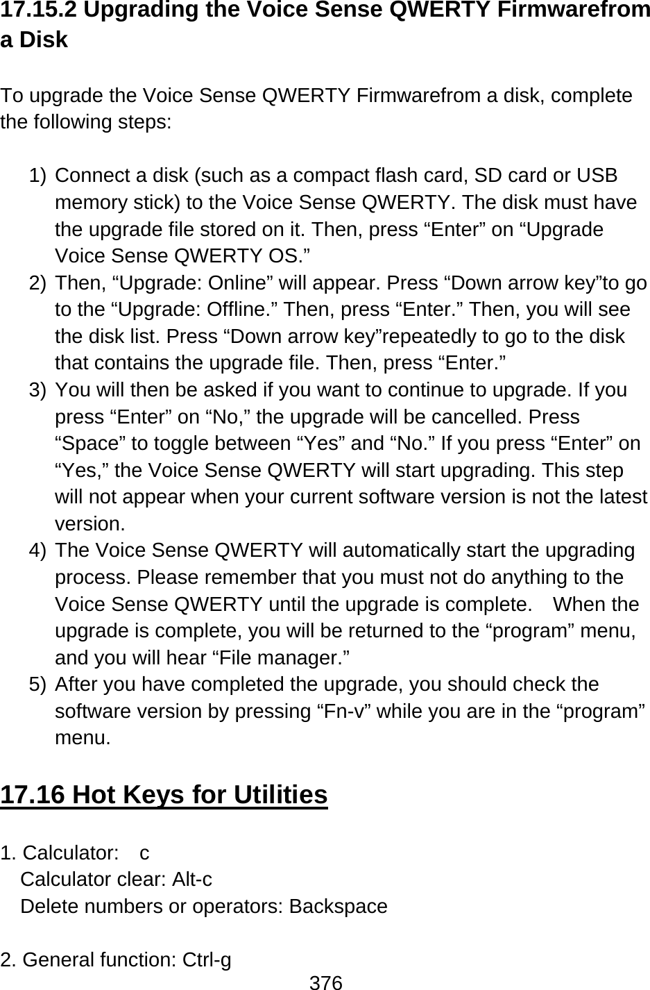 376  17.15.2 Upgrading the Voice Sense QWERTY Firmwarefrom a Disk  To upgrade the Voice Sense QWERTY Firmwarefrom a disk, complete the following steps:  1) Connect a disk (such as a compact flash card, SD card or USB memory stick) to the Voice Sense QWERTY. The disk must have the upgrade file stored on it. Then, press “Enter” on “Upgrade Voice Sense QWERTY OS.” 2) Then, “Upgrade: Online” will appear. Press “Down arrow key”to go to the “Upgrade: Offline.” Then, press “Enter.” Then, you will see the disk list. Press “Down arrow key”repeatedly to go to the disk that contains the upgrade file. Then, press “Enter.” 3) You will then be asked if you want to continue to upgrade. If you press “Enter” on “No,” the upgrade will be cancelled. Press “Space” to toggle between “Yes” and “No.” If you press “Enter” on “Yes,” the Voice Sense QWERTY will start upgrading. This step will not appear when your current software version is not the latest version. 4) The Voice Sense QWERTY will automatically start the upgrading process. Please remember that you must not do anything to the Voice Sense QWERTY until the upgrade is complete.    When the upgrade is complete, you will be returned to the “program” menu, and you will hear “File manager.” 5) After you have completed the upgrade, you should check the software version by pressing “Fn-v” while you are in the “program” menu.  17.16 Hot Keys for Utilities  1. Calculator:    c Calculator clear: Alt-c Delete numbers or operators: Backspace  2. General function: Ctrl-g 