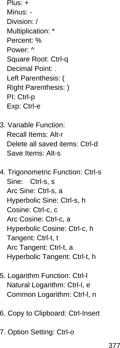 377  Plus: + Minus: - Division: / Multiplication: * Percent: % Power: ^ Square Root: Ctrl-q Decimal Point: . Left Parenthesis: ( Right Parenthesis: ) PI: Ctrl-p   Exp: Ctrl-e  3. Variable Function: Recall Items: Alt-r Delete all saved items: Ctrl-d   Save Items: Alt-s    4. Trigonometric Function: Ctrl-s   Sine:  Ctrl-s, s  Arc Sine: Ctrl-s, a Hyperbolic Sine: Ctrl-s, h   Cosine: Ctrl-c, c Arc Cosine: Ctrl-c, a   Hyperbolic Cosine: Ctrl-c, h   Tangent: Ctrl-t, t Arc Tangent: Ctrl-t, a Hyperbolic Tangent: Ctrl-t, h    5. Logarithm Function: Ctrl-l   Natural Logarithm: Ctrl-l, e   Common Logarithm: Ctrl-l, n    6. Copy to Clipboard: Ctrl-Insert  7. Option Setting: Ctrl-o   