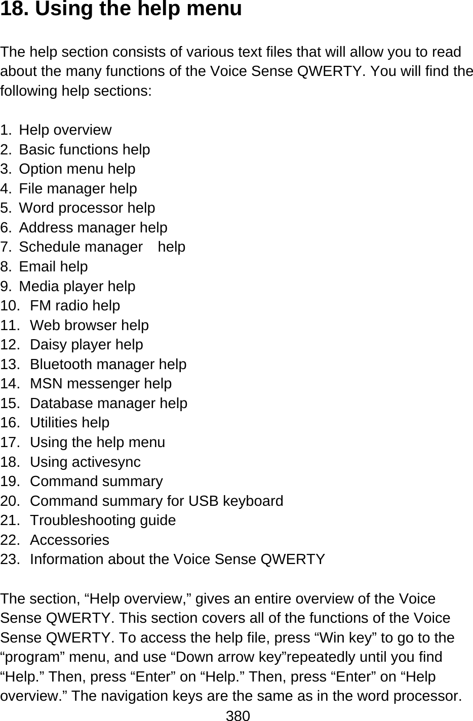 380  18. Using the help menu  The help section consists of various text files that will allow you to read about the many functions of the Voice Sense QWERTY. You will find the following help sections:  1. Help overview 2.  Basic functions help 3.  Option menu help 4.  File manager help 5.  Word processor help 6.  Address manager help 7. Schedule manager  help 8. Email help 9.  Media player help 10. FM radio help 11.  Web browser help 12.  Daisy player help 13.  Bluetooth manager help 14. MSN messenger help 15.  Database manager help 16. Utilities help 17.  Using the help menu 18. Using activesync 19. Command summary 20.  Command summary for USB keyboard 21. Troubleshooting guide 22. Accessories 23.  Information about the Voice Sense QWERTY  The section, “Help overview,” gives an entire overview of the Voice Sense QWERTY. This section covers all of the functions of the Voice Sense QWERTY. To access the help file, press “Win key” to go to the “program” menu, and use “Down arrow key”repeatedly until you find “Help.” Then, press “Enter” on “Help.” Then, press “Enter” on “Help overview.” The navigation keys are the same as in the word processor. 