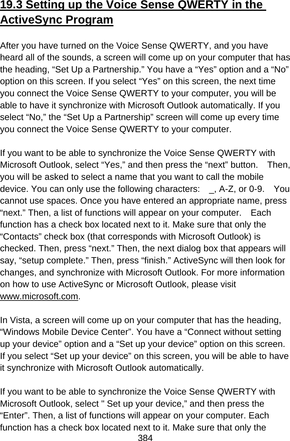 384  19.3 Setting up the Voice Sense QWERTY in the ActiveSync Program  After you have turned on the Voice Sense QWERTY, and you have heard all of the sounds, a screen will come up on your computer that has the heading, “Set Up a Partnership.” You have a “Yes” option and a “No” option on this screen. If you select “Yes” on this screen, the next time you connect the Voice Sense QWERTY to your computer, you will be able to have it synchronize with Microsoft Outlook automatically. If you select “No,” the “Set Up a Partnership” screen will come up every time you connect the Voice Sense QWERTY to your computer.  If you want to be able to synchronize the Voice Sense QWERTY with Microsoft Outlook, select “Yes,” and then press the “next” button.  Then, you will be asked to select a name that you want to call the mobile device. You can only use the following characters:  _, A-Z, or 0-9.  You cannot use spaces. Once you have entered an appropriate name, press “next.” Then, a list of functions will appear on your computer.    Each function has a check box located next to it. Make sure that only the “Contacts” check box (that corresponds with Microsoft Outlook) is checked. Then, press “next.” Then, the next dialog box that appears will say, “setup complete.” Then, press “finish.” ActiveSync will then look for changes, and synchronize with Microsoft Outlook. For more information on how to use ActiveSync or Microsoft Outlook, please visit www.microsoft.com.  In Vista, a screen will come up on your computer that has the heading, “Windows Mobile Device Center”. You have a “Connect without setting up your device” option and a “Set up your device” option on this screen. If you select “Set up your device” on this screen, you will be able to have it synchronize with Microsoft Outlook automatically.    If you want to be able to synchronize the Voice Sense QWERTY with Microsoft Outlook, select &quot; Set up your device,” and then press the “Enter”. Then, a list of functions will appear on your computer. Each function has a check box located next to it. Make sure that only the 