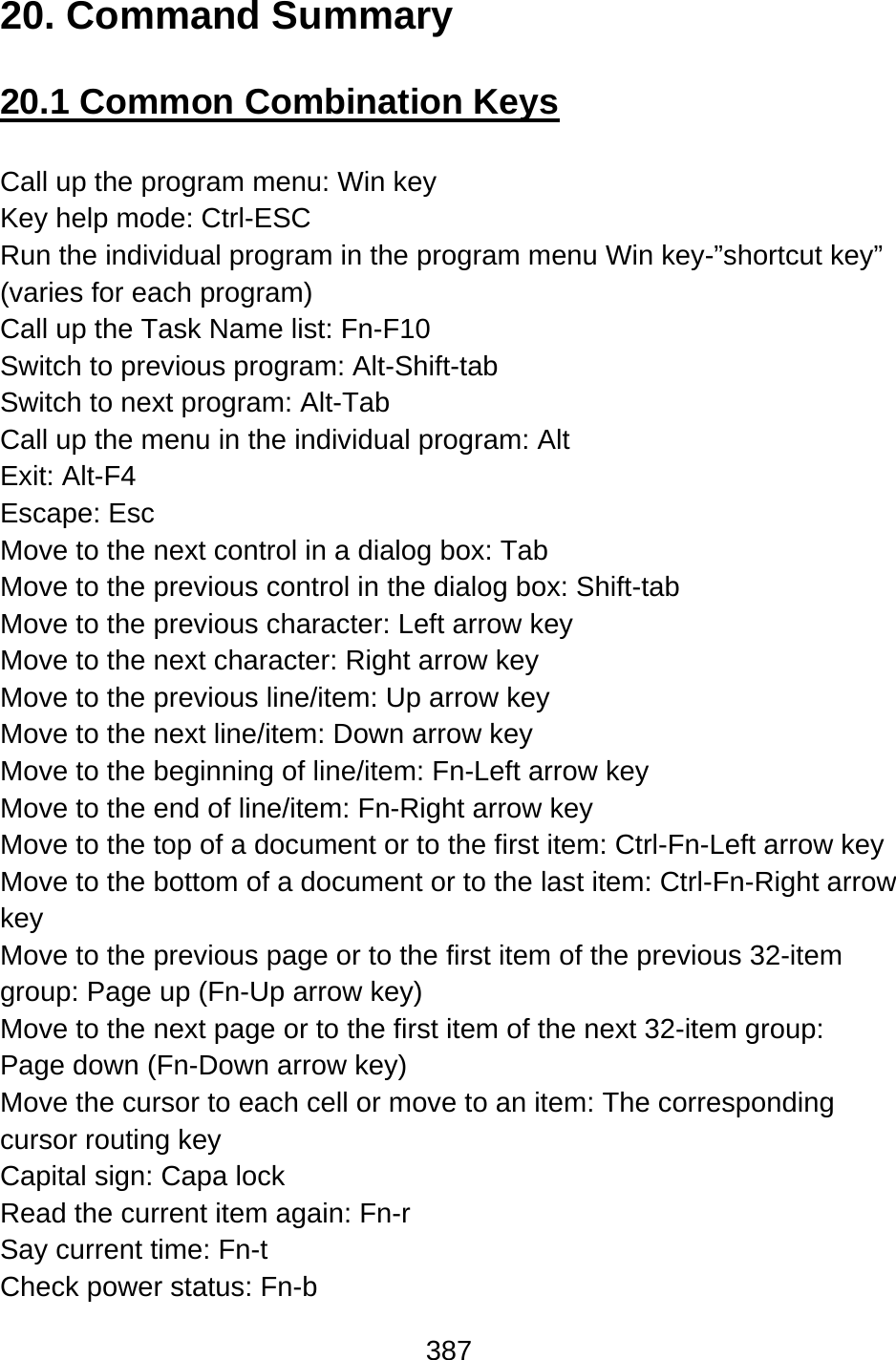 387  20. Command Summary  20.1 Common Combination Keys  Call up the program menu: Win key Key help mode: Ctrl-ESC Run the individual program in the program menu Win key-”shortcut key” (varies for each program) Call up the Task Name list: Fn-F10 Switch to previous program: Alt-Shift-tab Switch to next program: Alt-Tab Call up the menu in the individual program: Alt Exit: Alt-F4 Escape: Esc Move to the next control in a dialog box: Tab Move to the previous control in the dialog box: Shift-tab Move to the previous character: Left arrow key Move to the next character: Right arrow key Move to the previous line/item: Up arrow key Move to the next line/item: Down arrow key Move to the beginning of line/item: Fn-Left arrow key Move to the end of line/item: Fn-Right arrow key Move to the top of a document or to the first item: Ctrl-Fn-Left arrow key Move to the bottom of a document or to the last item: Ctrl-Fn-Right arrow key Move to the previous page or to the first item of the previous 32-item group: Page up (Fn-Up arrow key) Move to the next page or to the first item of the next 32-item group:   Page down (Fn-Down arrow key) Move the cursor to each cell or move to an item: The corresponding cursor routing key Capital sign: Capa lock Read the current item again: Fn-r Say current time: Fn-t   Check power status: Fn-b 