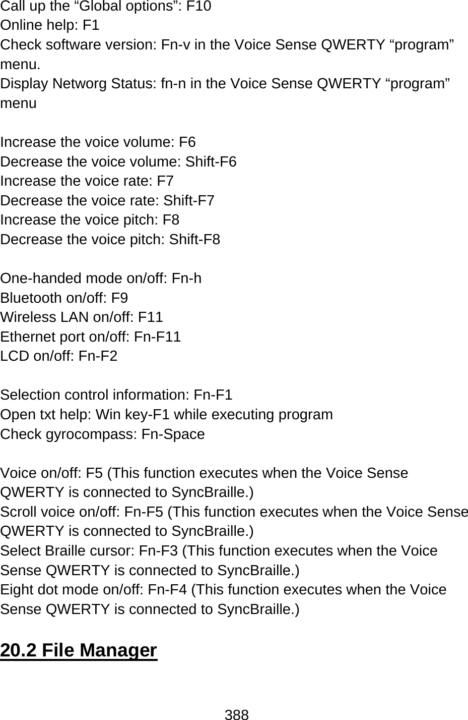 388  Call up the “Global options”: F10 Online help: F1 Check software version: Fn-v in the Voice Sense QWERTY “program” menu. Display Networg Status: fn-n in the Voice Sense QWERTY “program” menu  Increase the voice volume: F6 Decrease the voice volume: Shift-F6 Increase the voice rate: F7 Decrease the voice rate: Shift-F7 Increase the voice pitch: F8 Decrease the voice pitch: Shift-F8  One-handed mode on/off: Fn-h Bluetooth on/off: F9 Wireless LAN on/off: F11 Ethernet port on/off: Fn-F11 LCD on/off: Fn-F2  Selection control information: Fn-F1 Open txt help: Win key-F1 while executing program Check gyrocompass: Fn-Space  Voice on/off: F5 (This function executes when the Voice Sense QWERTY is connected to SyncBraille.) Scroll voice on/off: Fn-F5 (This function executes when the Voice Sense QWERTY is connected to SyncBraille.) Select Braille cursor: Fn-F3 (This function executes when the Voice Sense QWERTY is connected to SyncBraille.) Eight dot mode on/off: Fn-F4 (This function executes when the Voice Sense QWERTY is connected to SyncBraille.)  20.2 File Manager  