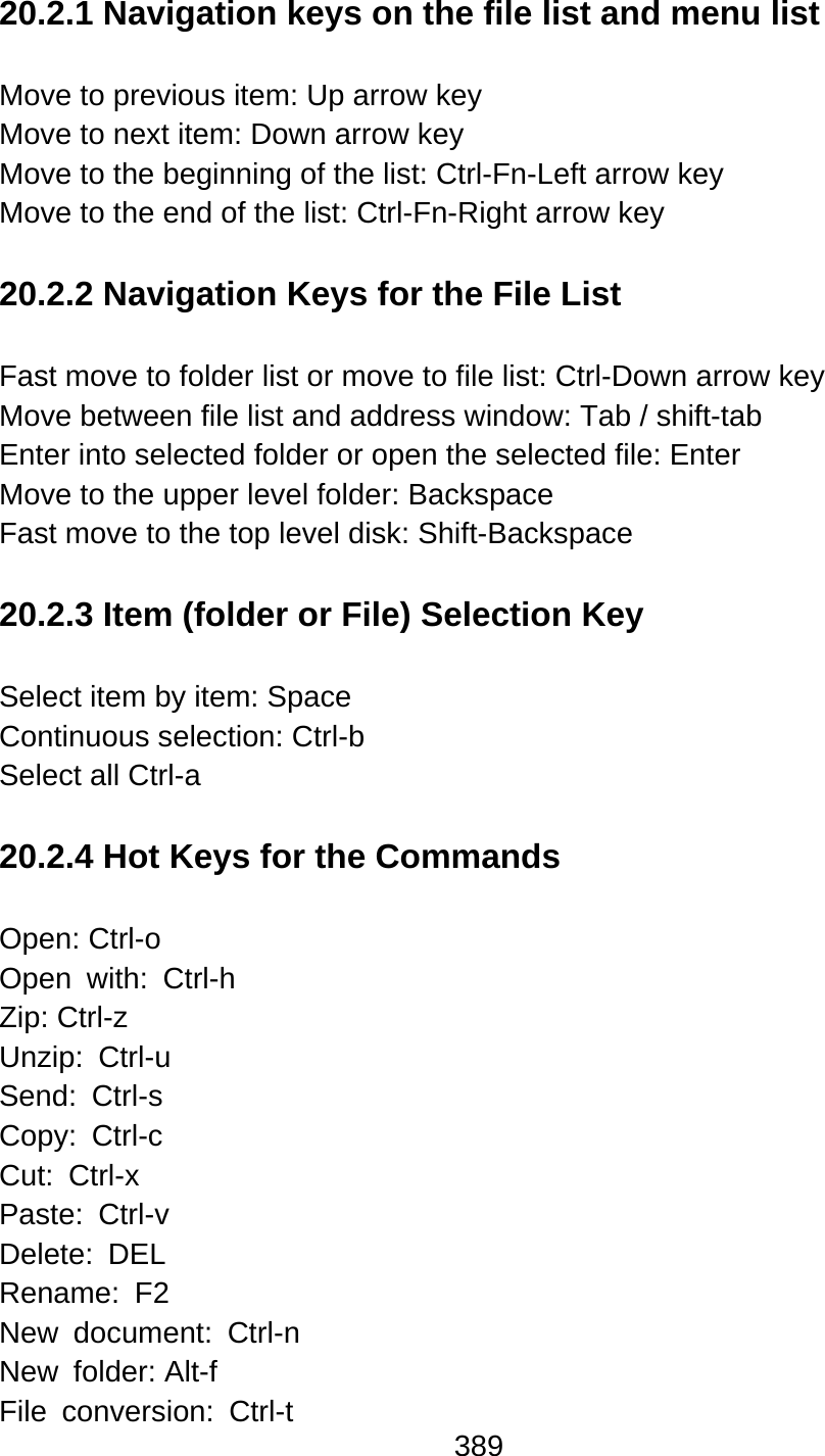 389  20.2.1 Navigation keys on the file list and menu list  Move to previous item: Up arrow key   Move to next item: Down arrow key   Move to the beginning of the list: Ctrl-Fn-Left arrow key Move to the end of the list: Ctrl-Fn-Right arrow key  20.2.2 Navigation Keys for the File List  Fast move to folder list or move to file list: Ctrl-Down arrow key Move between file list and address window: Tab / shift-tab Enter into selected folder or open the selected file: Enter Move to the upper level folder: Backspace Fast move to the top level disk: Shift-Backspace  20.2.3 Item (folder or File) Selection Key  Select item by item: Space Continuous selection: Ctrl-b Select all Ctrl-a  20.2.4 Hot Keys for the Commands  Open: Ctrl-o   Open with: Ctrl-h Zip: Ctrl-z   Unzip: Ctrl-u Send: Ctrl-s Copy: Ctrl-c Cut: Ctrl-x Paste: Ctrl-v Delete: DEL Rename: F2 New document: Ctrl-n New folder: Alt-f  File conversion: Ctrl-t 