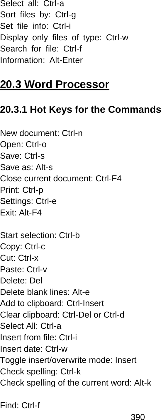 390  Select all: Ctrl-a  Sort files by: Ctrl-g Set file info: Ctrl-i Display only files of type: Ctrl-w  Search for file: Ctrl-f  Information: Alt-Enter  20.3 Word Processor  20.3.1 Hot Keys for the Commands  New document: Ctrl-n Open: Ctrl-o Save: Ctrl-s   Save as: Alt-s Close current document: Ctrl-F4 Print: Ctrl-p   Settings: Ctrl-e   Exit: Alt-F4  Start selection: Ctrl-b Copy: Ctrl-c Cut: Ctrl-x   Paste: Ctrl-v Delete: Del Delete blank lines: Alt-e Add to clipboard: Ctrl-Insert Clear clipboard: Ctrl-Del or Ctrl-d Select All: Ctrl-a   Insert from file: Ctrl-i Insert date: Ctrl-w Toggle insert/overwrite mode: Insert Check spelling: Ctrl-k Check spelling of the current word: Alt-k  Find: Ctrl-f 