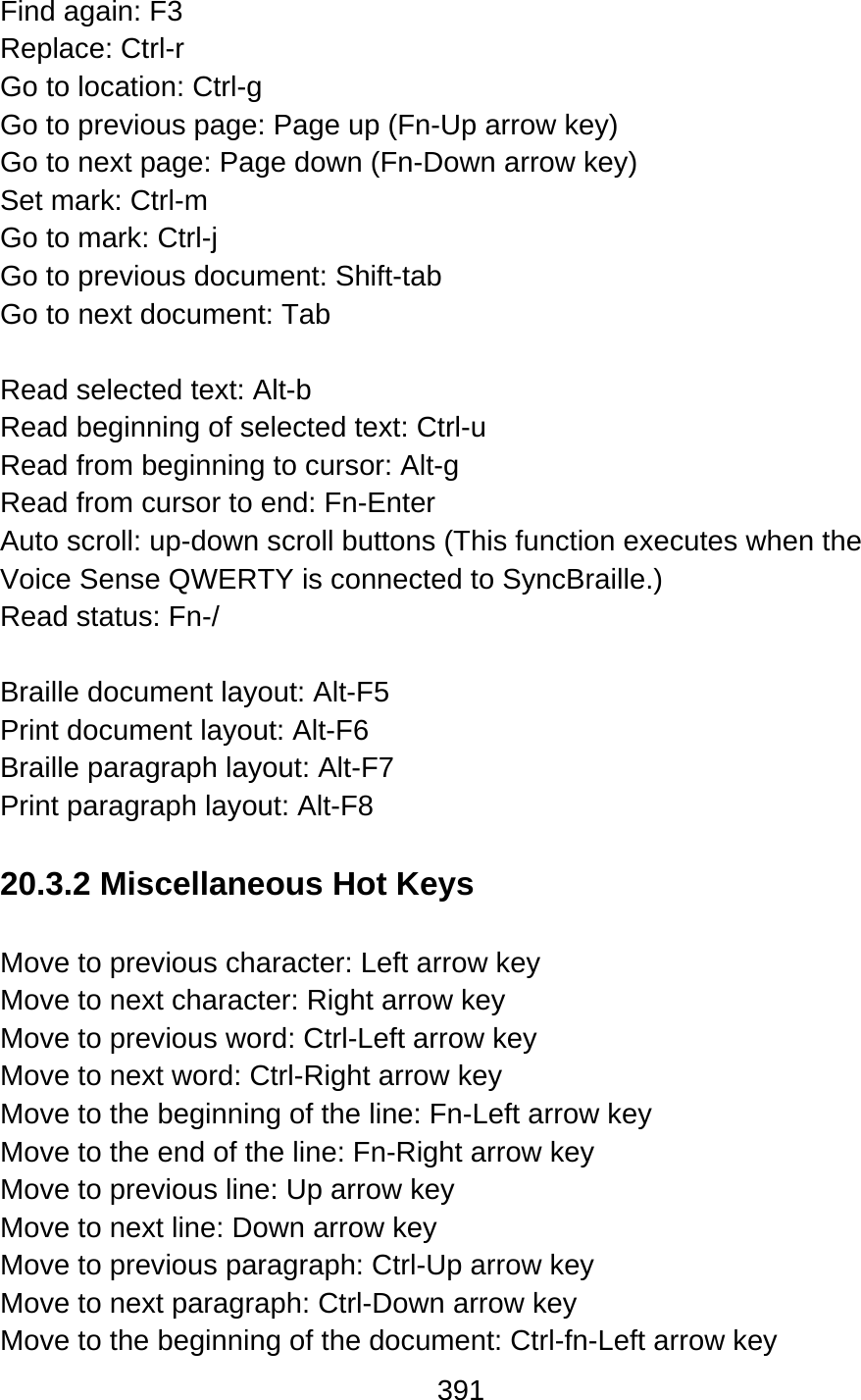 391  Find again: F3 Replace: Ctrl-r   Go to location: Ctrl-g Go to previous page: Page up (Fn-Up arrow key) Go to next page: Page down (Fn-Down arrow key) Set mark: Ctrl-m   Go to mark: Ctrl-j Go to previous document: Shift-tab Go to next document: Tab  Read selected text: Alt-b Read beginning of selected text: Ctrl-u   Read from beginning to cursor: Alt-g Read from cursor to end: Fn-Enter Auto scroll: up-down scroll buttons (This function executes when the Voice Sense QWERTY is connected to SyncBraille.) Read status: Fn-/  Braille document layout: Alt-F5 Print document layout: Alt-F6 Braille paragraph layout: Alt-F7 Print paragraph layout: Alt-F8  20.3.2 Miscellaneous Hot Keys  Move to previous character: Left arrow key Move to next character: Right arrow key Move to previous word: Ctrl-Left arrow key Move to next word: Ctrl-Right arrow key Move to the beginning of the line: Fn-Left arrow key Move to the end of the line: Fn-Right arrow key Move to previous line: Up arrow key Move to next line: Down arrow key Move to previous paragraph: Ctrl-Up arrow key   Move to next paragraph: Ctrl-Down arrow key Move to the beginning of the document: Ctrl-fn-Left arrow key 