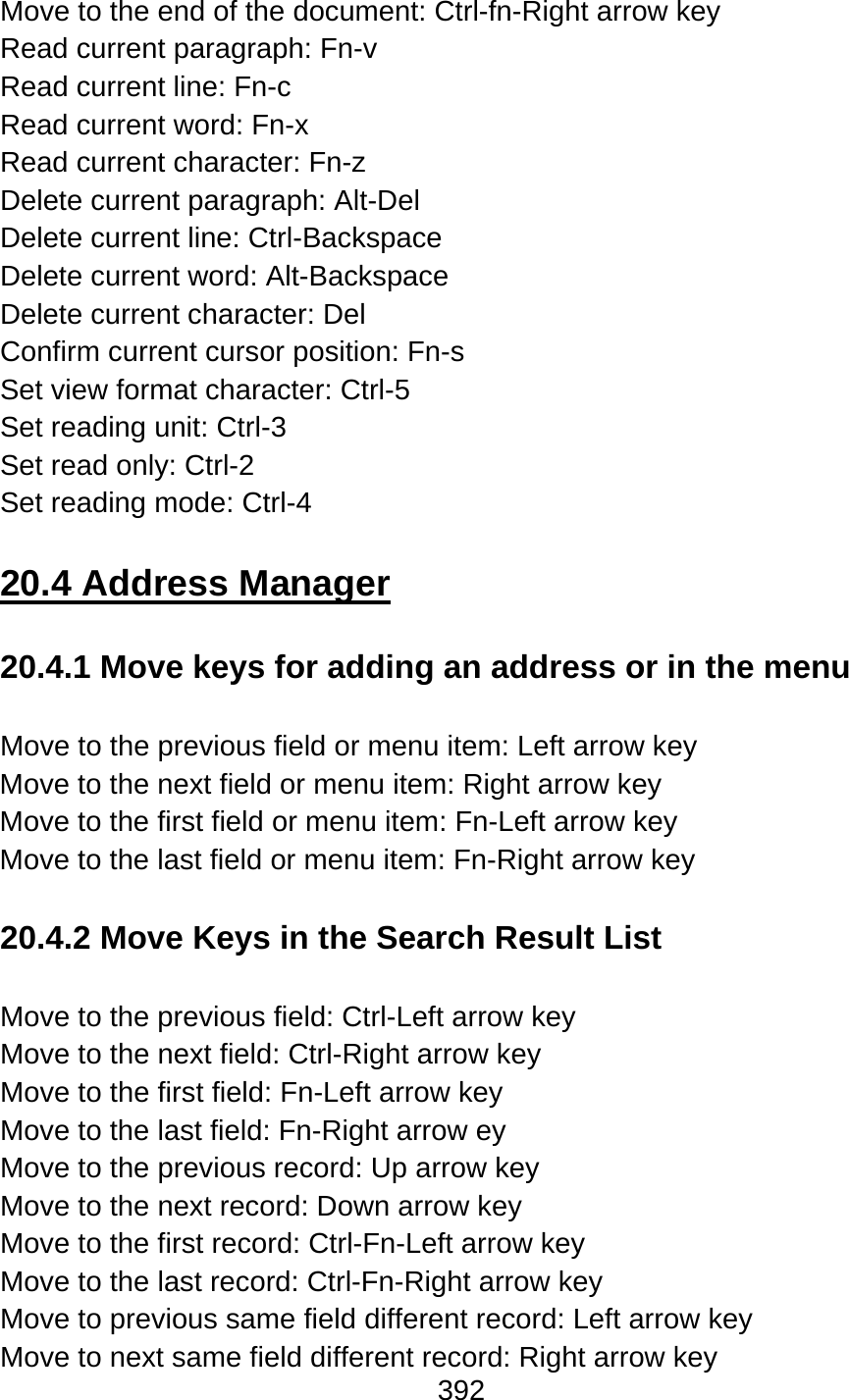 392  Move to the end of the document: Ctrl-fn-Right arrow key Read current paragraph: Fn-v Read current line: Fn-c Read current word: Fn-x Read current character: Fn-z Delete current paragraph: Alt-Del Delete current line: Ctrl-Backspace Delete current word: Alt-Backspace Delete current character: Del Confirm current cursor position: Fn-s Set view format character: Ctrl-5 Set reading unit: Ctrl-3 Set read only: Ctrl-2 Set reading mode: Ctrl-4  20.4 Address Manager  20.4.1 Move keys for adding an address or in the menu  Move to the previous field or menu item: Left arrow key Move to the next field or menu item: Right arrow key Move to the first field or menu item: Fn-Left arrow key Move to the last field or menu item: Fn-Right arrow key  20.4.2 Move Keys in the Search Result List  Move to the previous field: Ctrl-Left arrow key Move to the next field: Ctrl-Right arrow key Move to the first field: Fn-Left arrow key Move to the last field: Fn-Right arrow ey Move to the previous record: Up arrow key Move to the next record: Down arrow key Move to the first record: Ctrl-Fn-Left arrow key Move to the last record: Ctrl-Fn-Right arrow key Move to previous same field different record: Left arrow key Move to next same field different record: Right arrow key 