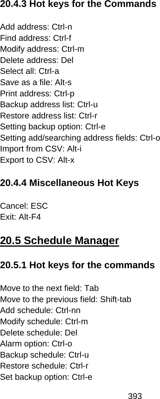 393   20.4.3 Hot keys for the Commands  Add address: Ctrl-n Find address: Ctrl-f Modify address: Ctrl-m Delete address: Del Select all: Ctrl-a Save as a file: Alt-s   Print address: Ctrl-p Backup address list: Ctrl-u Restore address list: Ctrl-r Setting backup option: Ctrl-e Setting add/searching address fields: Ctrl-o Import from CSV: Alt-i Export to CSV: Alt-x  20.4.4 Miscellaneous Hot Keys  Cancel: ESC   Exit: Alt-F4  20.5 Schedule Manager  20.5.1 Hot keys for the commands  Move to the next field: Tab   Move to the previous field: Shift-tab   Add schedule: Ctrl-nn Modify schedule: Ctrl-m Delete schedule: Del Alarm option: Ctrl-o   Backup schedule: Ctrl-u Restore schedule: Ctrl-r Set backup option: Ctrl-e 