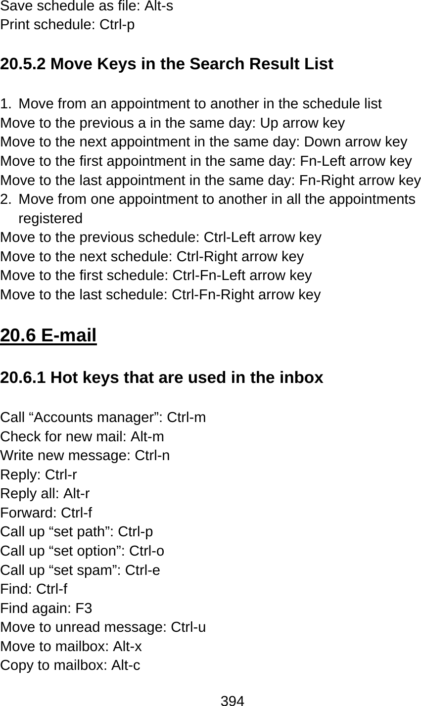 394  Save schedule as file: Alt-s Print schedule: Ctrl-p  20.5.2 Move Keys in the Search Result List  1.  Move from an appointment to another in the schedule list Move to the previous a in the same day: Up arrow key Move to the next appointment in the same day: Down arrow key Move to the first appointment in the same day: Fn-Left arrow key Move to the last appointment in the same day: Fn-Right arrow key 2.  Move from one appointment to another in all the appointments registered Move to the previous schedule: Ctrl-Left arrow key Move to the next schedule: Ctrl-Right arrow key Move to the first schedule: Ctrl-Fn-Left arrow key Move to the last schedule: Ctrl-Fn-Right arrow key  20.6 E-mail  20.6.1 Hot keys that are used in the inbox  Call “Accounts manager”: Ctrl-m   Check for new mail: Alt-m Write new message: Ctrl-n Reply: Ctrl-r Reply all: Alt-r Forward: Ctrl-f Call up “set path”: Ctrl-p Call up “set option”: Ctrl-o Call up “set spam”: Ctrl-e Find: Ctrl-f Find again: F3 Move to unread message: Ctrl-u Move to mailbox: Alt-x Copy to mailbox: Alt-c 