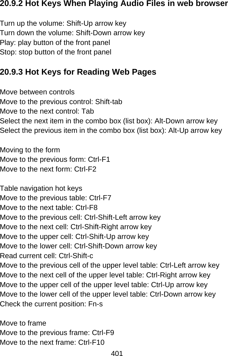 401  20.9.2 Hot Keys When Playing Audio Files in web browser  Turn up the volume: Shift-Up arrow key Turn down the volume: Shift-Down arrow key Play: play button of the front panel Stop: stop button of the front panel  20.9.3 Hot Keys for Reading Web Pages  Move between controls Move to the previous control: Shift-tab   Move to the next control: Tab Select the next item in the combo box (list box): Alt-Down arrow key Select the previous item in the combo box (list box): Alt-Up arrow key  Moving to the form Move to the previous form: Ctrl-F1 Move to the next form: Ctrl-F2  Table navigation hot keys Move to the previous table: Ctrl-F7 Move to the next table: Ctrl-F8 Move to the previous cell: Ctrl-Shift-Left arrow key Move to the next cell: Ctrl-Shift-Right arrow key Move to the upper cell: Ctrl-Shift-Up arrow key Move to the lower cell: Ctrl-Shift-Down arrow key Read current cell: Ctrl-Shift-c Move to the previous cell of the upper level table: Ctrl-Left arrow key Move to the next cell of the upper level table: Ctrl-Right arrow key Move to the upper cell of the upper level table: Ctrl-Up arrow key Move to the lower cell of the upper level table: Ctrl-Down arrow key Check the current position: Fn-s  Move to frame Move to the previous frame: Ctrl-F9 Move to the next frame: Ctrl-F10 