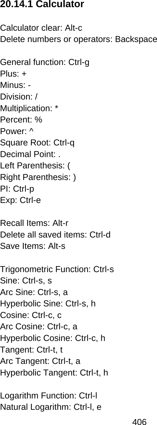 406  20.14.1 Calculator  Calculator clear: Alt-c Delete numbers or operators: Backspace  General function: Ctrl-g Plus: + Minus: - Division: / Multiplication: * Percent: % Power: ^ Square Root: Ctrl-q Decimal Point: . Left Parenthesis: ( Right Parenthesis: ) PI: Ctrl-p   Exp: Ctrl-e  Recall Items: Alt-r Delete all saved items: Ctrl-d   Save Items: Alt-s    Trigonometric Function: Ctrl-s   Sine: Ctrl-s, s   Arc Sine: Ctrl-s, a Hyperbolic Sine: Ctrl-s, h   Cosine: Ctrl-c, c Arc Cosine: Ctrl-c, a   Hyperbolic Cosine: Ctrl-c, h   Tangent: Ctrl-t, t Arc Tangent: Ctrl-t, a Hyperbolic Tangent: Ctrl-t, h    Logarithm Function: Ctrl-l   Natural Logarithm: Ctrl-l, e   