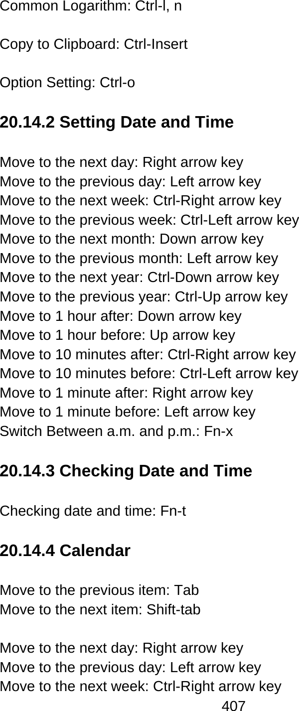 407  Common Logarithm: Ctrl-l, n    Copy to Clipboard: Ctrl-Insert  Option Setting: Ctrl-o    20.14.2 Setting Date and Time  Move to the next day: Right arrow key Move to the previous day: Left arrow key Move to the next week: Ctrl-Right arrow key Move to the previous week: Ctrl-Left arrow key Move to the next month: Down arrow key Move to the previous month: Left arrow key Move to the next year: Ctrl-Down arrow key Move to the previous year: Ctrl-Up arrow key Move to 1 hour after: Down arrow key Move to 1 hour before: Up arrow key Move to 10 minutes after: Ctrl-Right arrow key Move to 10 minutes before: Ctrl-Left arrow key Move to 1 minute after: Right arrow key Move to 1 minute before: Left arrow key Switch Between a.m. and p.m.: Fn-x  20.14.3 Checking Date and Time  Checking date and time: Fn-t  20.14.4 Calendar  Move to the previous item: Tab   Move to the next item: Shift-tab    Move to the next day: Right arrow key Move to the previous day: Left arrow key Move to the next week: Ctrl-Right arrow key 