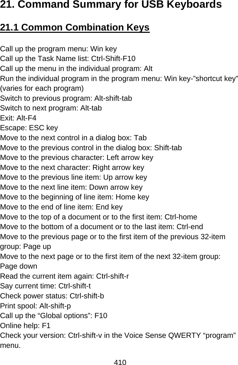 410  21. Command Summary for USB Keyboards  21.1 Common Combination Keys  Call up the program menu: Win key Call up the Task Name list: Ctrl-Shift-F10 Call up the menu in the individual program: Alt   Run the individual program in the program menu: Win key-”shortcut key” (varies for each program) Switch to previous program: Alt-shift-tab Switch to next program: Alt-tab Exit: Alt-F4 Escape: ESC key Move to the next control in a dialog box: Tab Move to the previous control in the dialog box: Shift-tab Move to the previous character: Left arrow key Move to the next character: Right arrow key Move to the previous line item: Up arrow key Move to the next line item: Down arrow key Move to the beginning of line item: Home key Move to the end of line item: End key Move to the top of a document or to the first item: Ctrl-home   Move to the bottom of a document or to the last item: Ctrl-end   Move to the previous page or to the first item of the previous 32-item group: Page up Move to the next page or to the first item of the next 32-item group:   Page down Read the current item again: Ctrl-shift-r Say current time: Ctrl-shift-t Check power status: Ctrl-shift-b Print spool: Alt-shift-p Call up the “Global options”: F10 Online help: F1 Check your version: Ctrl-shift-v in the Voice Sense QWERTY “program” menu. 