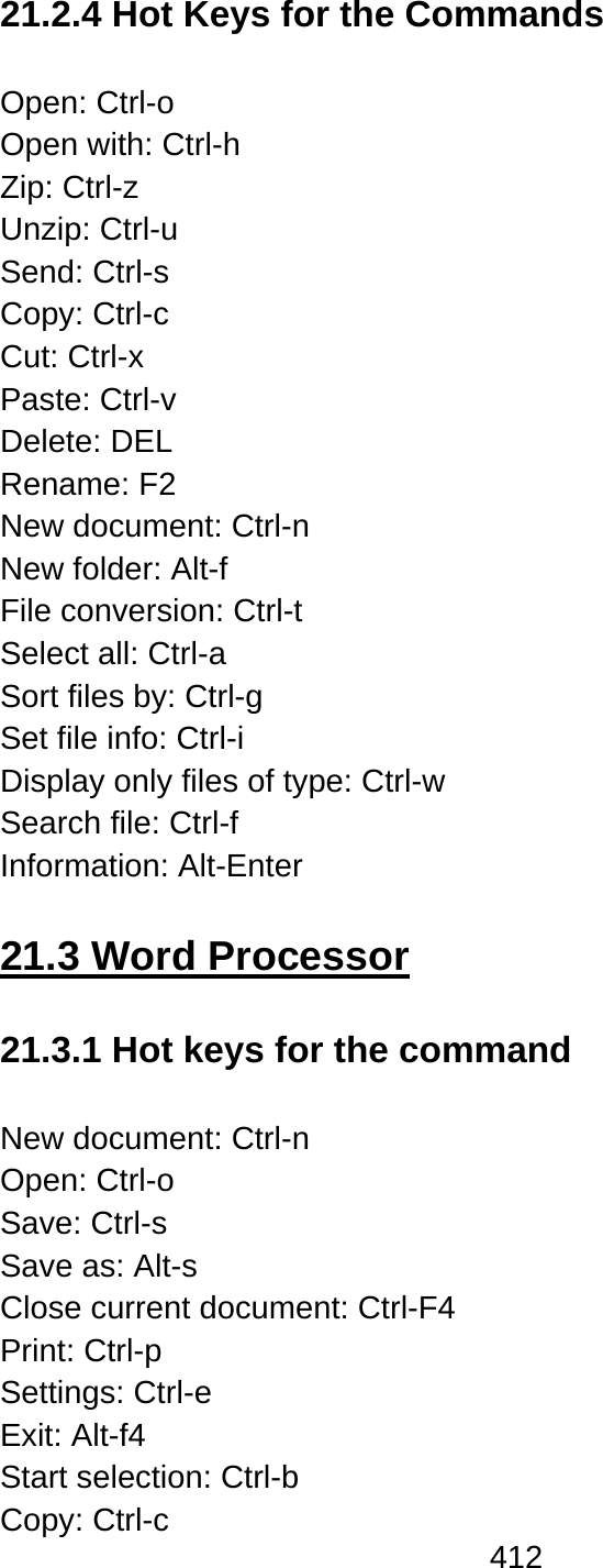 412  21.2.4 Hot Keys for the Commands  Open: Ctrl-o Open with: Ctrl-h Zip: Ctrl-z Unzip: Ctrl-u Send: Ctrl-s Copy: Ctrl-c Cut: Ctrl-x Paste: Ctrl-v Delete: DEL Rename: F2 New document: Ctrl-n New folder: Alt-f File conversion: Ctrl-t Select all: Ctrl-a Sort files by: Ctrl-g   Set file info: Ctrl-i Display only files of type: Ctrl-w Search file: Ctrl-f Information: Alt-Enter  21.3 Word Processor  21.3.1 Hot keys for the command  New document: Ctrl-n Open: Ctrl-o Save: Ctrl-s Save as: Alt-s Close current document: Ctrl-F4 Print: Ctrl-p Settings: Ctrl-e Exit: Alt-f4 Start selection: Ctrl-b Copy: Ctrl-c   