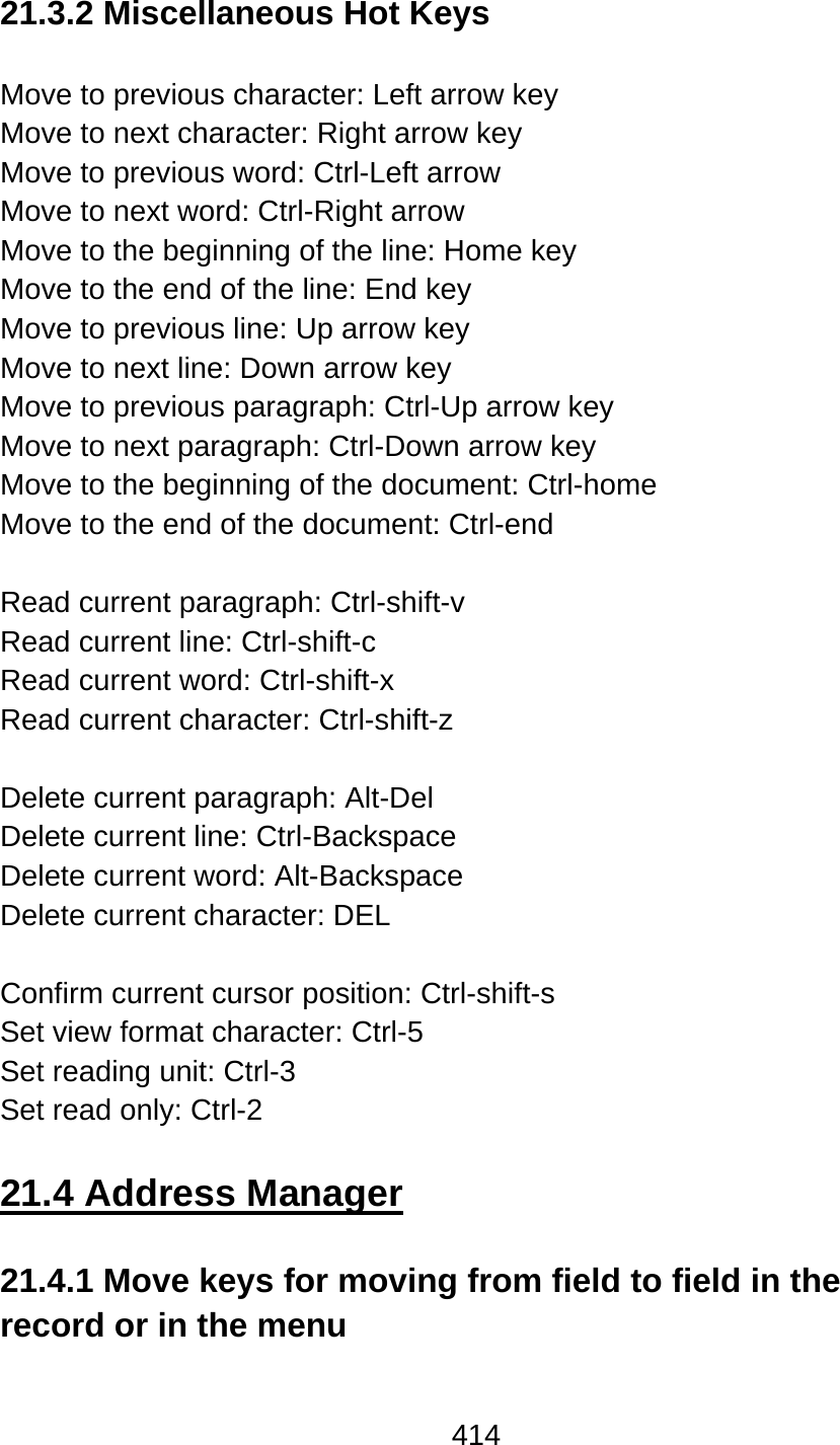 414  21.3.2 Miscellaneous Hot Keys  Move to previous character: Left arrow key Move to next character: Right arrow key Move to previous word: Ctrl-Left arrow Move to next word: Ctrl-Right arrow Move to the beginning of the line: Home key Move to the end of the line: End key Move to previous line: Up arrow key Move to next line: Down arrow key Move to previous paragraph: Ctrl-Up arrow key Move to next paragraph: Ctrl-Down arrow key Move to the beginning of the document: Ctrl-home Move to the end of the document: Ctrl-end  Read current paragraph: Ctrl-shift-v Read current line: Ctrl-shift-c Read current word: Ctrl-shift-x Read current character: Ctrl-shift-z  Delete current paragraph: Alt-Del Delete current line: Ctrl-Backspace Delete current word: Alt-Backspace Delete current character: DEL  Confirm current cursor position: Ctrl-shift-s Set view format character: Ctrl-5 Set reading unit: Ctrl-3 Set read only: Ctrl-2  21.4 Address Manager  21.4.1 Move keys for moving from field to field in the record or in the menu   