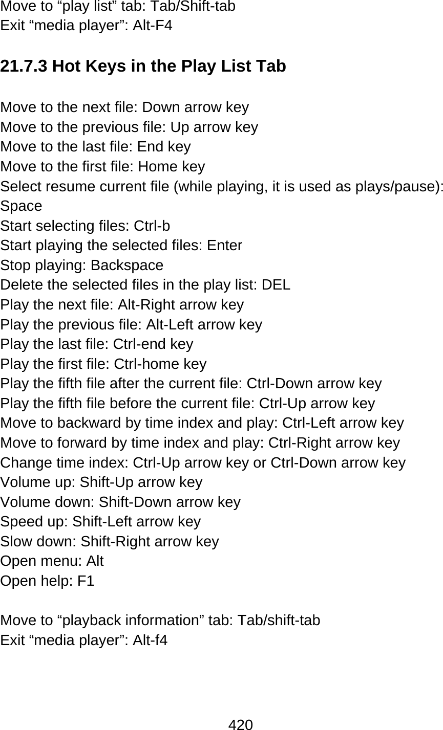 420  Move to “play list” tab: Tab/Shift-tab Exit “media player”: Alt-F4    21.7.3 Hot Keys in the Play List Tab  Move to the next file: Down arrow key Move to the previous file: Up arrow key Move to the last file: End key Move to the first file: Home key Select resume current file (while playing, it is used as plays/pause):   Space Start selecting files: Ctrl-b Start playing the selected files: Enter Stop playing: Backspace Delete the selected files in the play list: DEL Play the next file: Alt-Right arrow key Play the previous file: Alt-Left arrow key Play the last file: Ctrl-end key Play the first file: Ctrl-home key   Play the fifth file after the current file: Ctrl-Down arrow key Play the fifth file before the current file: Ctrl-Up arrow key Move to backward by time index and play: Ctrl-Left arrow key Move to forward by time index and play: Ctrl-Right arrow key Change time index: Ctrl-Up arrow key or Ctrl-Down arrow key Volume up: Shift-Up arrow key Volume down: Shift-Down arrow key Speed up: Shift-Left arrow key Slow down: Shift-Right arrow key Open menu: Alt Open help: F1  Move to “playback information” tab: Tab/shift-tab Exit “media player”: Alt-f4     