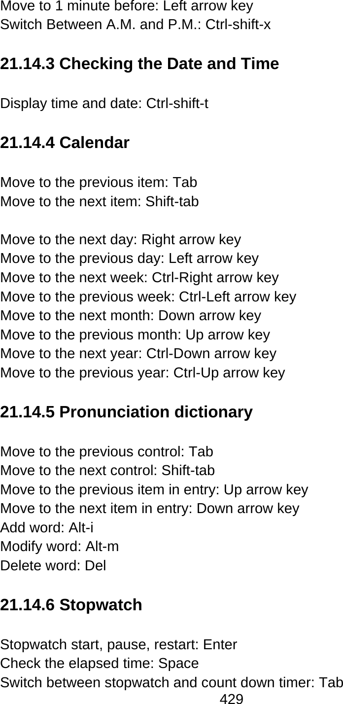 429  Move to 1 minute before: Left arrow key Switch Between A.M. and P.M.: Ctrl-shift-x  21.14.3 Checking the Date and Time  Display time and date: Ctrl-shift-t    21.14.4 Calendar  Move to the previous item: Tab Move to the next item: Shift-tab  Move to the next day: Right arrow key Move to the previous day: Left arrow key Move to the next week: Ctrl-Right arrow key Move to the previous week: Ctrl-Left arrow key Move to the next month: Down arrow key Move to the previous month: Up arrow key Move to the next year: Ctrl-Down arrow key Move to the previous year: Ctrl-Up arrow key  21.14.5 Pronunciation dictionary  Move to the previous control: Tab Move to the next control: Shift-tab Move to the previous item in entry: Up arrow key Move to the next item in entry: Down arrow key Add word: Alt-i   Modify word: Alt-m   Delete word: Del  21.14.6 Stopwatch  Stopwatch start, pause, restart: Enter Check the elapsed time: Space Switch between stopwatch and count down timer: Tab 