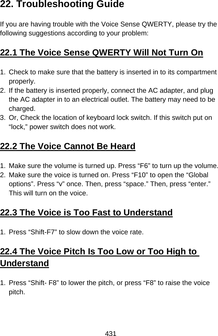 431  22. Troubleshooting Guide  If you are having trouble with the Voice Sense QWERTY, please try the following suggestions according to your problem:  22.1 The Voice Sense QWERTY Will Not Turn On  1.  Check to make sure that the battery is inserted in to its compartment properly. 2.  If the battery is inserted properly, connect the AC adapter, and plug the AC adapter in to an electrical outlet. The battery may need to be charged. 3.  Or, Check the location of keyboard lock switch. If this switch put on “lock,” power switch does not work.  22.2 The Voice Cannot Be Heard  1.  Make sure the volume is turned up. Press “F6” to turn up the volume. 2.  Make sure the voice is turned on. Press “F10” to open the “Global options”. Press “v” once. Then, press “space.” Then, press “enter.”   This will turn on the voice.  22.3 The Voice is Too Fast to Understand  1.  Press “Shift-F7” to slow down the voice rate.  22.4 The Voice Pitch Is Too Low or Too High to Understand  1.  Press “Shift- F8” to lower the pitch, or press “F8” to raise the voice pitch.    