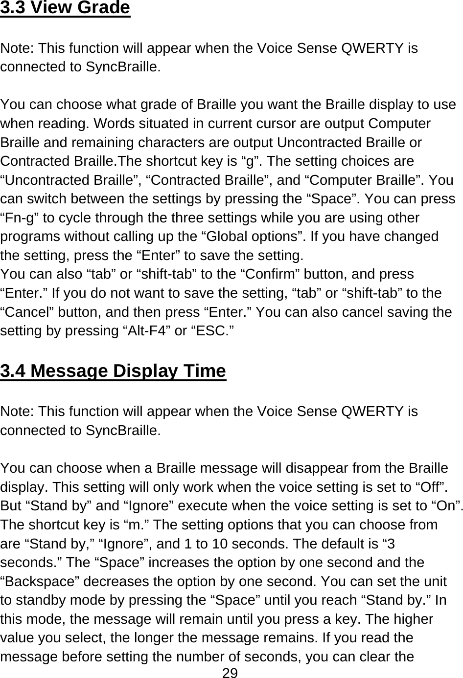 29   3.3 View Grade  Note: This function will appear when the Voice Sense QWERTY is connected to SyncBraille.  You can choose what grade of Braille you want the Braille display to use when reading. Words situated in current cursor are output Computer Braille and remaining characters are output Uncontracted Braille or Contracted Braille.The shortcut key is “g”. The setting choices are “Uncontracted Braille”, “Contracted Braille”, and “Computer Braille”. You can switch between the settings by pressing the “Space”. You can press “Fn-g” to cycle through the three settings while you are using other programs without calling up the “Global options”. If you have changed the setting, press the “Enter” to save the setting. You can also “tab” or “shift-tab” to the “Confirm” button, and press “Enter.” If you do not want to save the setting, “tab” or “shift-tab” to the “Cancel” button, and then press “Enter.” You can also cancel saving the setting by pressing “Alt-F4” or “ESC.”  3.4 Message Display Time  Note: This function will appear when the Voice Sense QWERTY is connected to SyncBraille.  You can choose when a Braille message will disappear from the Braille display. This setting will only work when the voice setting is set to “Off”. But “Stand by” and “Ignore” execute when the voice setting is set to “On”.   The shortcut key is “m.” The setting options that you can choose from are “Stand by,” “Ignore”, and 1 to 10 seconds. The default is “3 seconds.” The “Space” increases the option by one second and the “Backspace” decreases the option by one second. You can set the unit to standby mode by pressing the “Space” until you reach “Stand by.” In this mode, the message will remain until you press a key. The higher value you select, the longer the message remains. If you read the message before setting the number of seconds, you can clear the 