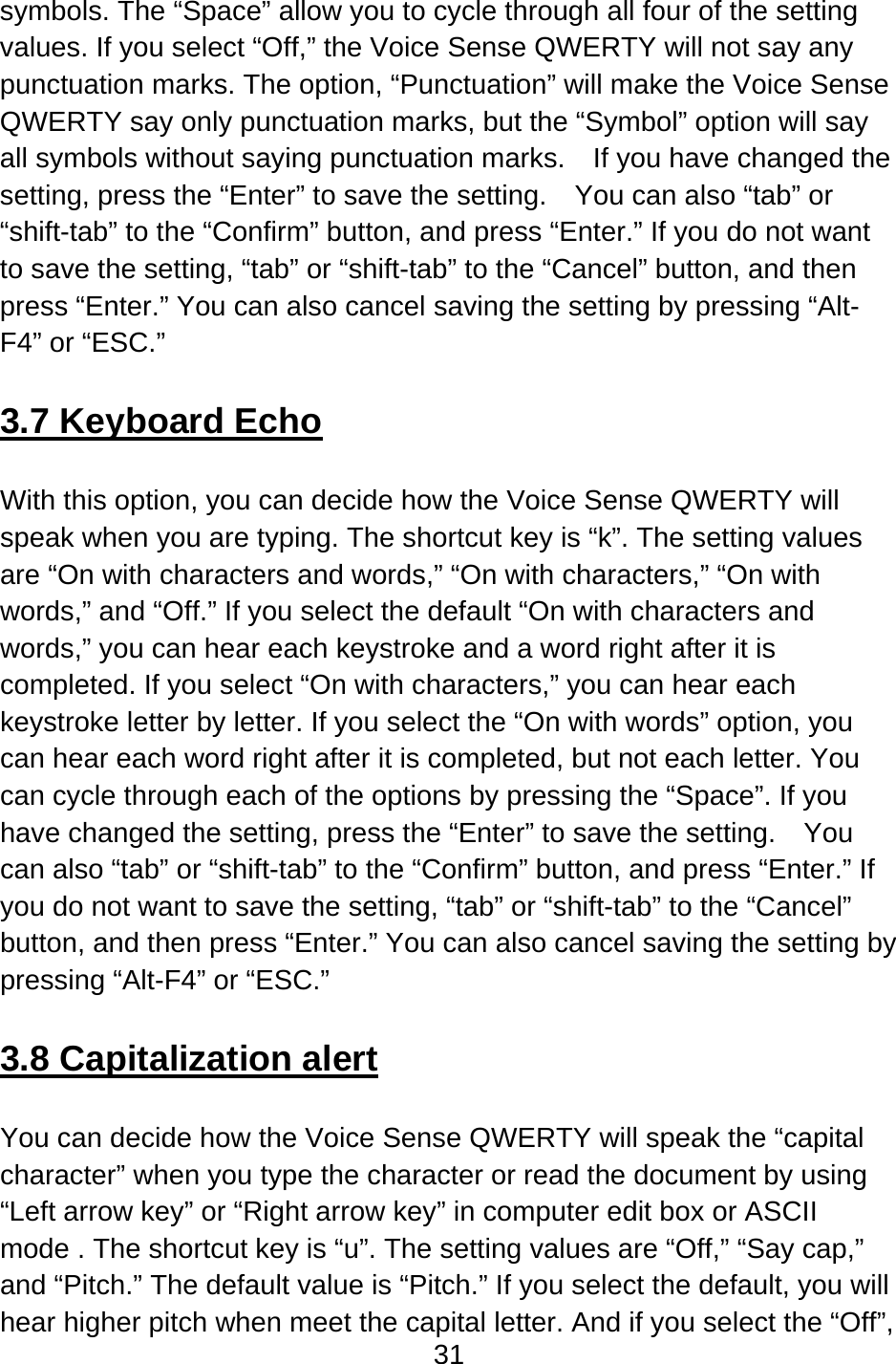 31  symbols. The “Space” allow you to cycle through all four of the setting values. If you select “Off,” the Voice Sense QWERTY will not say any punctuation marks. The option, “Punctuation” will make the Voice Sense QWERTY say only punctuation marks, but the “Symbol” option will say all symbols without saying punctuation marks.    If you have changed the setting, press the “Enter” to save the setting.    You can also “tab” or “shift-tab” to the “Confirm” button, and press “Enter.” If you do not want to save the setting, “tab” or “shift-tab” to the “Cancel” button, and then press “Enter.” You can also cancel saving the setting by pressing “Alt-F4” or “ESC.”  3.7 Keyboard Echo  With this option, you can decide how the Voice Sense QWERTY will speak when you are typing. The shortcut key is “k”. The setting values are “On with characters and words,” “On with characters,” “On with words,” and “Off.” If you select the default “On with characters and words,” you can hear each keystroke and a word right after it is completed. If you select “On with characters,” you can hear each keystroke letter by letter. If you select the “On with words” option, you can hear each word right after it is completed, but not each letter. You can cycle through each of the options by pressing the “Space”. If you have changed the setting, press the “Enter” to save the setting.    You can also “tab” or “shift-tab” to the “Confirm” button, and press “Enter.” If you do not want to save the setting, “tab” or “shift-tab” to the “Cancel” button, and then press “Enter.” You can also cancel saving the setting by pressing “Alt-F4” or “ESC.”  3.8 Capitalization alert  You can decide how the Voice Sense QWERTY will speak the “capital character” when you type the character or read the document by using “Left arrow key” or “Right arrow key” in computer edit box or ASCII mode . The shortcut key is “u”. The setting values are “Off,” “Say cap,” and “Pitch.” The default value is “Pitch.” If you select the default, you will hear higher pitch when meet the capital letter. And if you select the “Off”, 