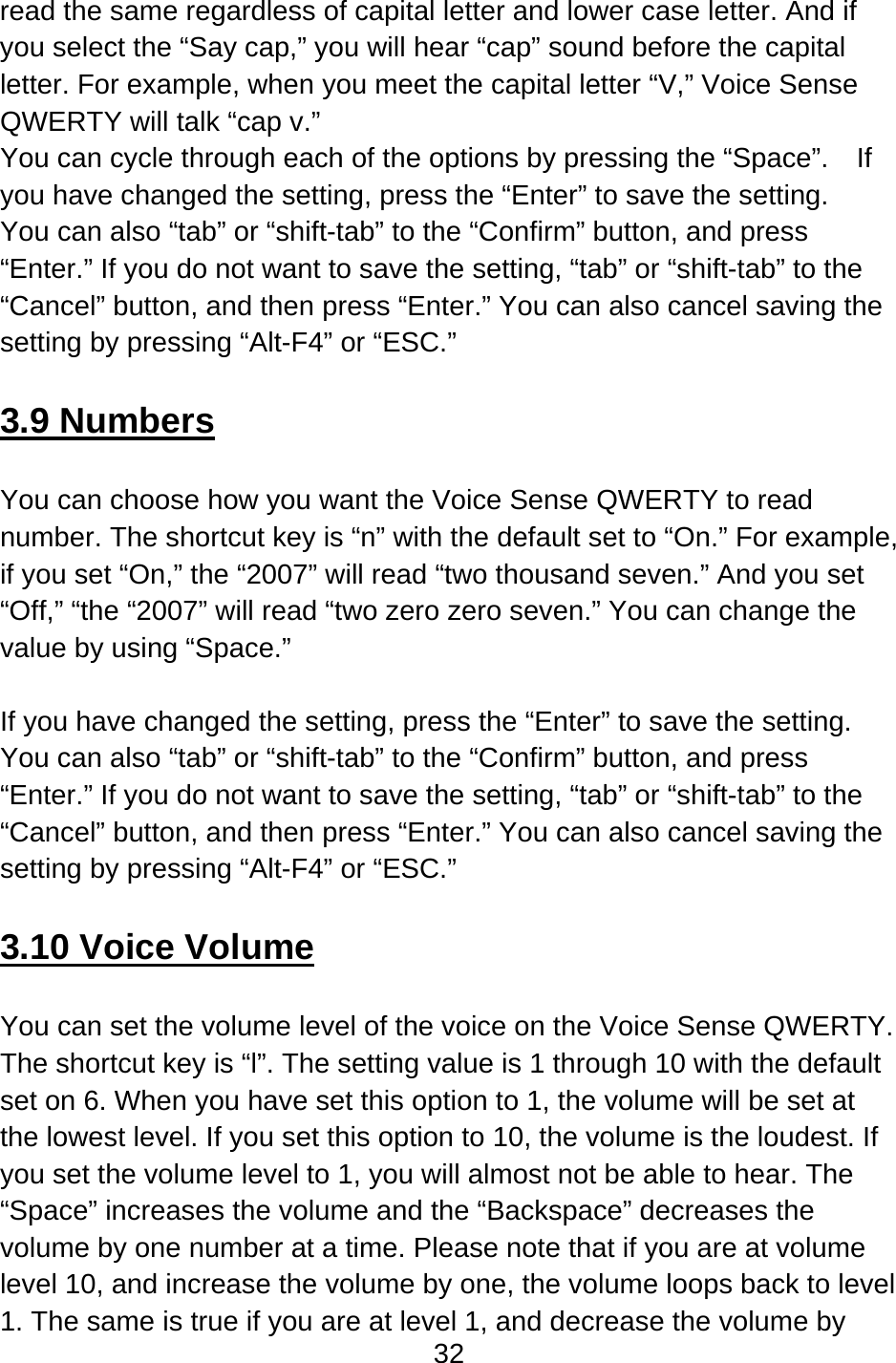 32  read the same regardless of capital letter and lower case letter. And if you select the “Say cap,” you will hear “cap” sound before the capital letter. For example, when you meet the capital letter “V,” Voice Sense QWERTY will talk “cap v.” You can cycle through each of the options by pressing the “Space”.    If you have changed the setting, press the “Enter” to save the setting.   You can also “tab” or “shift-tab” to the “Confirm” button, and press “Enter.” If you do not want to save the setting, “tab” or “shift-tab” to the “Cancel” button, and then press “Enter.” You can also cancel saving the setting by pressing “Alt-F4” or “ESC.”  3.9 Numbers  You can choose how you want the Voice Sense QWERTY to read number. The shortcut key is “n” with the default set to “On.” For example, if you set “On,” the “2007” will read “two thousand seven.” And you set “Off,” “the “2007” will read “two zero zero seven.” You can change the value by using “Space.”  If you have changed the setting, press the “Enter” to save the setting.   You can also “tab” or “shift-tab” to the “Confirm” button, and press “Enter.” If you do not want to save the setting, “tab” or “shift-tab” to the “Cancel” button, and then press “Enter.” You can also cancel saving the setting by pressing “Alt-F4” or “ESC.”  3.10 Voice Volume  You can set the volume level of the voice on the Voice Sense QWERTY. The shortcut key is “l”. The setting value is 1 through 10 with the default set on 6. When you have set this option to 1, the volume will be set at the lowest level. If you set this option to 10, the volume is the loudest. If you set the volume level to 1, you will almost not be able to hear. The “Space” increases the volume and the “Backspace” decreases the volume by one number at a time. Please note that if you are at volume level 10, and increase the volume by one, the volume loops back to level 1. The same is true if you are at level 1, and decrease the volume by 