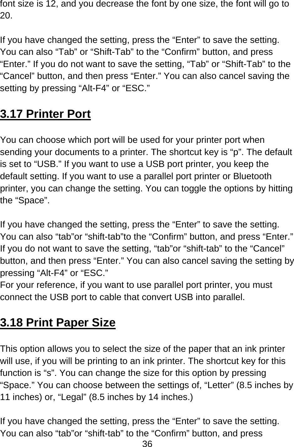 36  font size is 12, and you decrease the font by one size, the font will go to 20.  If you have changed the setting, press the “Enter” to save the setting.   You can also “Tab” or “Shift-Tab” to the “Confirm” button, and press “Enter.” If you do not want to save the setting, “Tab” or “Shift-Tab” to the “Cancel” button, and then press “Enter.” You can also cancel saving the setting by pressing “Alt-F4” or “ESC.”  3.17 Printer Port  You can choose which port will be used for your printer port when sending your documents to a printer. The shortcut key is “p”. The default is set to “USB.” If you want to use a USB port printer, you keep the default setting. If you want to use a parallel port printer or Bluetooth printer, you can change the setting. You can toggle the options by hitting the “Space”.  If you have changed the setting, press the “Enter” to save the setting.   You can also “tab”or “shift-tab”to the “Confirm” button, and press “Enter.”   If you do not want to save the setting, “tab”or “shift-tab” to the “Cancel” button, and then press “Enter.” You can also cancel saving the setting by pressing “Alt-F4” or “ESC.” For your reference, if you want to use parallel port printer, you must connect the USB port to cable that convert USB into parallel.  3.18 Print Paper Size  This option allows you to select the size of the paper that an ink printer will use, if you will be printing to an ink printer. The shortcut key for this function is “s”. You can change the size for this option by pressing “Space.” You can choose between the settings of, “Letter” (8.5 inches by 11 inches) or, “Legal” (8.5 inches by 14 inches.)  If you have changed the setting, press the “Enter” to save the setting.   You can also “tab”or “shift-tab” to the “Confirm” button, and press 