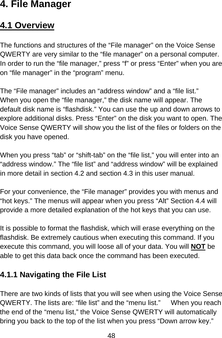 48  4. File Manager  4.1 Overview  The functions and structures of the “File manager” on the Voice Sense QWERTY are very similar to the “file manager” on a personal computer. In order to run the “file manager,” press “f” or press “Enter” when you are on “file manager” in the “program” menu.  The “File manager” includes an “address window” and a “file list.”   When you open the “file manager,” the disk name will appear. The default disk name is “flashdisk.” You can use the up and down arrows to explore additional disks. Press “Enter” on the disk you want to open. The Voice Sense QWERTY will show you the list of the files or folders on the disk you have opened.  When you press “tab” or “shift-tab” on the “file list,” you will enter into an “address window.” The “file list” and “address window” will be explained in more detail in section 4.2 and section 4.3 in this user manual.  For your convenience, the “File manager” provides you with menus and “hot keys.” The menus will appear when you press “Alt” Section 4.4 will provide a more detailed explanation of the hot keys that you can use.  It is possible to format the flashdisk, which will erase everything on the flashdisk. Be extremely cautious when executing this command. If you execute this command, you will loose all of your data. You will NOT be able to get this data back once the command has been executed.  4.1.1 Navigating the File List  There are two kinds of lists that you will see when using the Voice Sense QWERTY. The lists are: “file list” and the “menu list.”      When you reach the end of the “menu list,” the Voice Sense QWERTY will automatically bring you back to the top of the list when you press “Down arrow key.” 