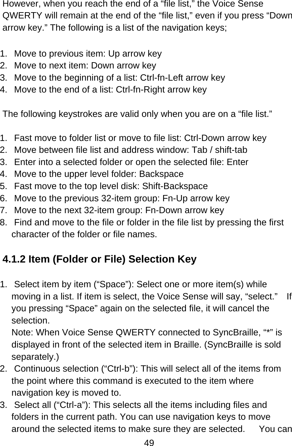 49  However, when you reach the end of a “file list,” the Voice Sense QWERTY will remain at the end of the “file list,” even if you press “Down arrow key.” The following is a list of the navigation keys;  1.  Move to previous item: Up arrow key 2.  Move to next item: Down arrow key 3.  Move to the beginning of a list: Ctrl-fn-Left arrow key 4.  Move to the end of a list: Ctrl-fn-Right arrow key  The following keystrokes are valid only when you are on a “file list.”  1.  Fast move to folder list or move to file list: Ctrl-Down arrow key 2.  Move between file list and address window: Tab / shift-tab   3.  Enter into a selected folder or open the selected file: Enter 4.  Move to the upper level folder: Backspace 5.  Fast move to the top level disk: Shift-Backspace 6.  Move to the previous 32-item group: Fn-Up arrow key 7.  Move to the next 32-item group: Fn-Down arrow key 8.  Find and move to the file or folder in the file list by pressing the first character of the folder or file names.    4.1.2 Item (Folder or File) Selection Key    1.  Select item by item (“Space”): Select one or more item(s) while moving in a list. If item is select, the Voice Sense will say, “select.”    If you pressing “Space” again on the selected file, it will cancel the selection.   Note: When Voice Sense QWERTY connected to SyncBraille, “*” is displayed in front of the selected item in Braille. (SyncBraille is sold separately.) 2.  Continuous selection (“Ctrl-b”): This will select all of the items from the point where this command is executed to the item where navigation key is moved to. 3.  Select all (“Ctrl-a”): This selects all the items including files and folders in the current path. You can use navigation keys to move around the selected items to make sure they are selected.      You can 
