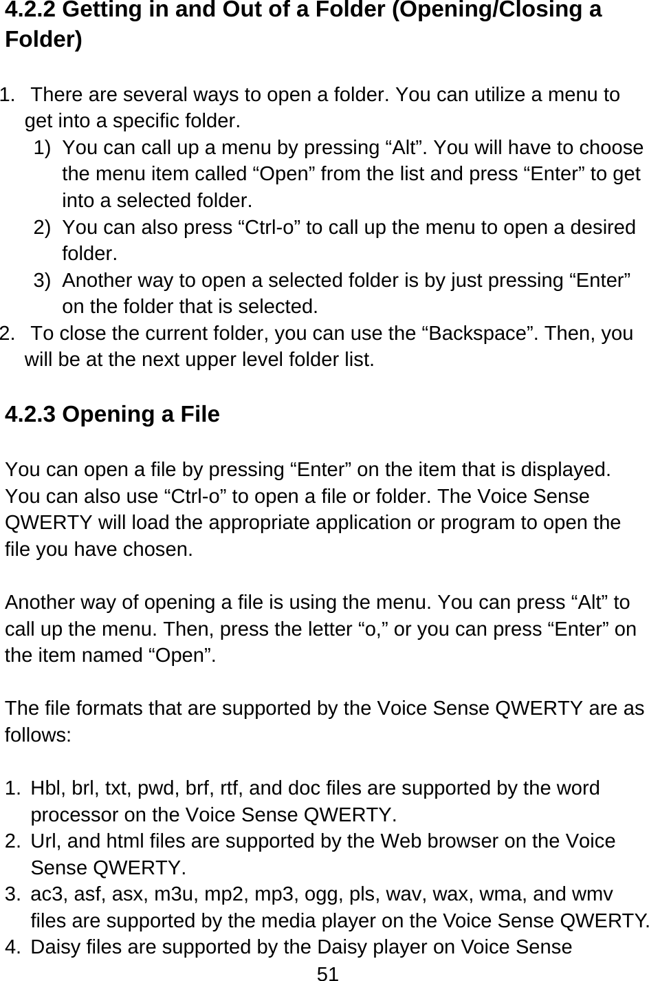 51  4.2.2 Getting in and Out of a Folder (Opening/Closing a Folder)  1.  There are several ways to open a folder. You can utilize a menu to get into a specific folder. 1)  You can call up a menu by pressing “Alt”. You will have to choose the menu item called “Open” from the list and press “Enter” to get into a selected folder. 2)  You can also press “Ctrl-o” to call up the menu to open a desired folder. 3)  Another way to open a selected folder is by just pressing “Enter” on the folder that is selected. 2.  To close the current folder, you can use the “Backspace”. Then, you will be at the next upper level folder list.  4.2.3 Opening a File  You can open a file by pressing “Enter” on the item that is displayed.   You can also use “Ctrl-o” to open a file or folder. The Voice Sense QWERTY will load the appropriate application or program to open the file you have chosen.  Another way of opening a file is using the menu. You can press “Alt” to call up the menu. Then, press the letter “o,” or you can press “Enter” on the item named “Open”.  The file formats that are supported by the Voice Sense QWERTY are as follows:  1.  Hbl, brl, txt, pwd, brf, rtf, and doc files are supported by the word processor on the Voice Sense QWERTY. 2.  Url, and html files are supported by the Web browser on the Voice Sense QWERTY. 3.  ac3, asf, asx, m3u, mp2, mp3, ogg, pls, wav, wax, wma, and wmv files are supported by the media player on the Voice Sense QWERTY. 4.  Daisy files are supported by the Daisy player on Voice Sense 