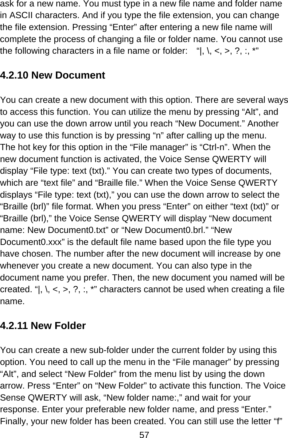57  ask for a new name. You must type in a new file name and folder name in ASCII characters. And if you type the file extension, you can change the file extension. Pressing “Enter” after entering a new file name will complete the process of changing a file or folder name. You cannot use the following characters in a file name or folder:    “|, \, &lt;, &gt;, ?, :, *”  4.2.10 New Document  You can create a new document with this option. There are several ways to access this function. You can utilize the menu by pressing “Alt”, and you can use the down arrow until you reach “New Document.” Another way to use this function is by pressing “n” after calling up the menu.   The hot key for this option in the “File manager” is “Ctrl-n”. When the new document function is activated, the Voice Sense QWERTY will display “File type: text (txt).” You can create two types of documents, which are “text file” and “Braille file.” When the Voice Sense QWERTY displays “File type: text (txt),” you can use the down arrow to select the “Braille (brl)” file format. When you press “Enter” on either “text (txt)” or “Braille (brl),” the Voice Sense QWERTY will display “New document name: New Document0.txt” or “New Document0.brl.” “New Document0.xxx” is the default file name based upon the file type you have chosen. The number after the new document will increase by one whenever you create a new document. You can also type in the document name you prefer. Then, the new document you named will be created. “|, \, &lt;, &gt;, ?, :, *” characters cannot be used when creating a file name.  4.2.11 New Folder  You can create a new sub-folder under the current folder by using this option. You need to call up the menu in the “File manager” by pressing “Alt”, and select “New Folder” from the menu list by using the down arrow. Press “Enter” on “New Folder” to activate this function. The Voice Sense QWERTY will ask, “New folder name:,” and wait for your response. Enter your preferable new folder name, and press “Enter.” Finally, your new folder has been created. You can still use the letter “f” 