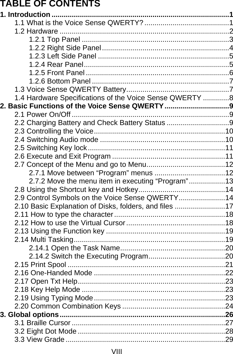 VIII  TABLE OF CONTENTS 1. Introduction ........................................................................................1 1.1 What is the Voice Sense QWERTY?..........................................1 1.2 Hardware ....................................................................................2 1.2.1 Top Panel .........................................................................3 1.2.2 Right Side Panel...............................................................4 1.2.3 Left Side Panel .................................................................5 1.2.4 Rear Panel........................................................................5 1.2.5 Front Panel .......................................................................6 1.2.6 Bottom Panel ....................................................................7 1.3 Voice Sense QWERTY Battery...................................................7 1.4 Hardware Specifications of the Voice Sense QWERTY .............8 2. Basic Functions of the Voice Sense QWERTY................................9 2.1 Power On/Off ..............................................................................9 2.2 Charging Battery and Check Battery Status ...............................9 2.3 Controlling the Voice.................................................................10 2.4 Switching Audio mode ..............................................................10 2.5 Switching Key lock....................................................................11 2.6 Execute and Exit Program ........................................................11 2.7 Concept of the Menu and go to Menu.......................................12 2.7.1 Move between “Program” menus ...................................12 2.7.2 Move the menu item in executing “Program”..................13 2.8 Using the Shortcut key and Hotkey...........................................14 2.9 Control Symbols on the Voice Sense QWERTY.......................14 2.10 Basic Explanation of Disks, folders, and files .........................17 2.11 How to type the character.......................................................18 2.12 How to use the Virtual Cursor.................................................18 2.13 Using the Function key ...........................................................19 2.14 Multi Tasking...........................................................................19 2.14.1 Open the Task Name....................................................20 2.14.2 Switch the Executing Program......................................20 2.15 Print Spool ..............................................................................21 2.16 One-Handed Mode .................................................................22 2.17 Open Txt Help.........................................................................23 2.18 Key Help Mode .......................................................................23 2.19 Using Typing Mode.................................................................23 2.20 Common Combination Keys ...................................................24 3. Global options..................................................................................26 3.1 Braille Cursor ............................................................................27 3.2 Eight Dot Mode .........................................................................28 3.3 View Grade ...............................................................................29 