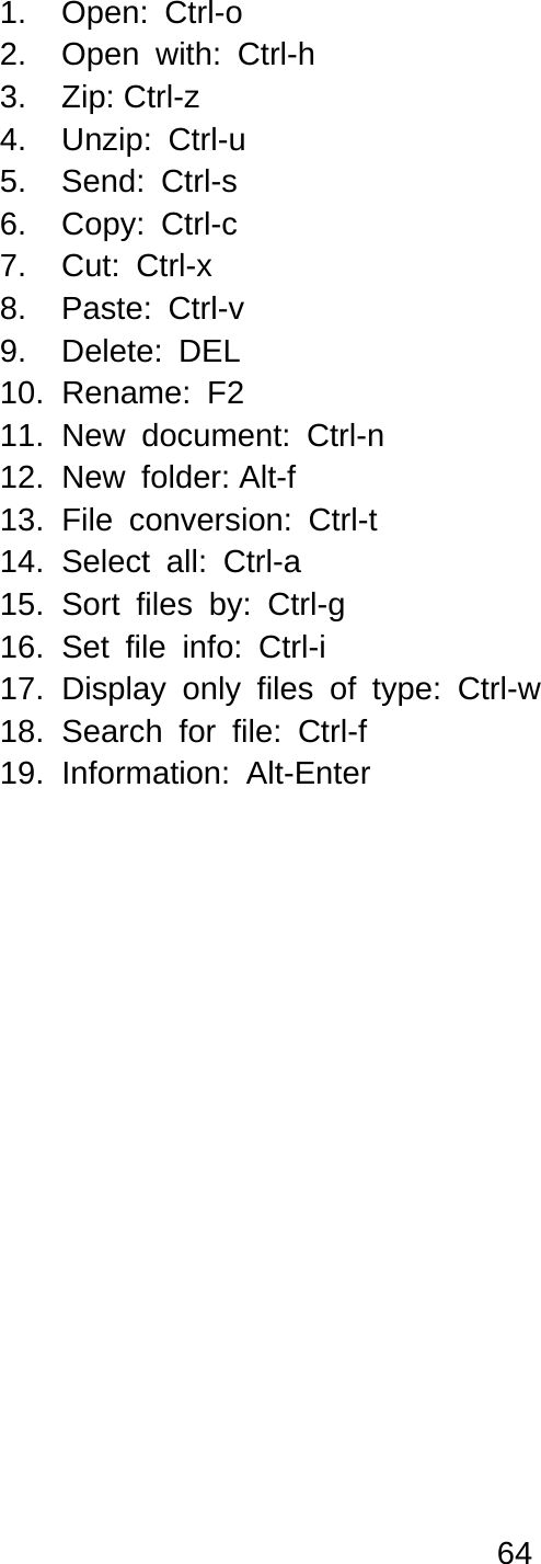 64  1.  Open: Ctrl-o  2.  Open with: Ctrl-h 3. Zip: Ctrl-z  4. Unzip: Ctrl-u 5. Send: Ctrl-s 6. Copy: Ctrl-c 7. Cut: Ctrl-x 8. Paste: Ctrl-v 9. Delete: DEL 10. Rename: F2 11. New document: Ctrl-n 12. New folder: Alt-f  13. File conversion: Ctrl-t 14. Select all: Ctrl-a  15. Sort files by: Ctrl-g 16. Set file info: Ctrl-i 17. Display only files of type: Ctrl-w  18. Search for file: Ctrl-f  19. Information: Alt-Enter 