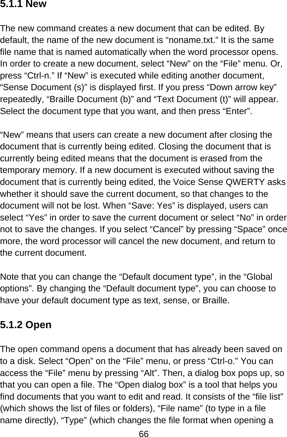 66  5.1.1 New  The new command creates a new document that can be edited. By default, the name of the new document is “noname.txt.” It is the same file name that is named automatically when the word processor opens. In order to create a new document, select “New” on the “File” menu. Or, press “Ctrl-n.” If “New” is executed while editing another document, “Sense Document (s)” is displayed first. If you press “Down arrow key” repeatedly, “Braille Document (b)” and “Text Document (t)” will appear. Select the document type that you want, and then press “Enter”.  “New” means that users can create a new document after closing the document that is currently being edited. Closing the document that is currently being edited means that the document is erased from the temporary memory. If a new document is executed without saving the document that is currently being edited, the Voice Sense QWERTY asks whether it should save the current document, so that changes to the document will not be lost. When “Save: Yes” is displayed, users can select “Yes” in order to save the current document or select “No” in order not to save the changes. If you select “Cancel” by pressing “Space” once more, the word processor will cancel the new document, and return to the current document.  Note that you can change the “Default document type”, in the “Global options”. By changing the “Default document type”, you can choose to have your default document type as text, sense, or Braille.   5.1.2 Open  The open command opens a document that has already been saved on to a disk. Select “Open” on the “File” menu, or press “Ctrl-o.” You can access the “File” menu by pressing “Alt”. Then, a dialog box pops up, so that you can open a file. The “Open dialog box” is a tool that helps you find documents that you want to edit and read. It consists of the “file list” (which shows the list of files or folders), “File name” (to type in a file name directly), “Type” (which changes the file format when opening a 