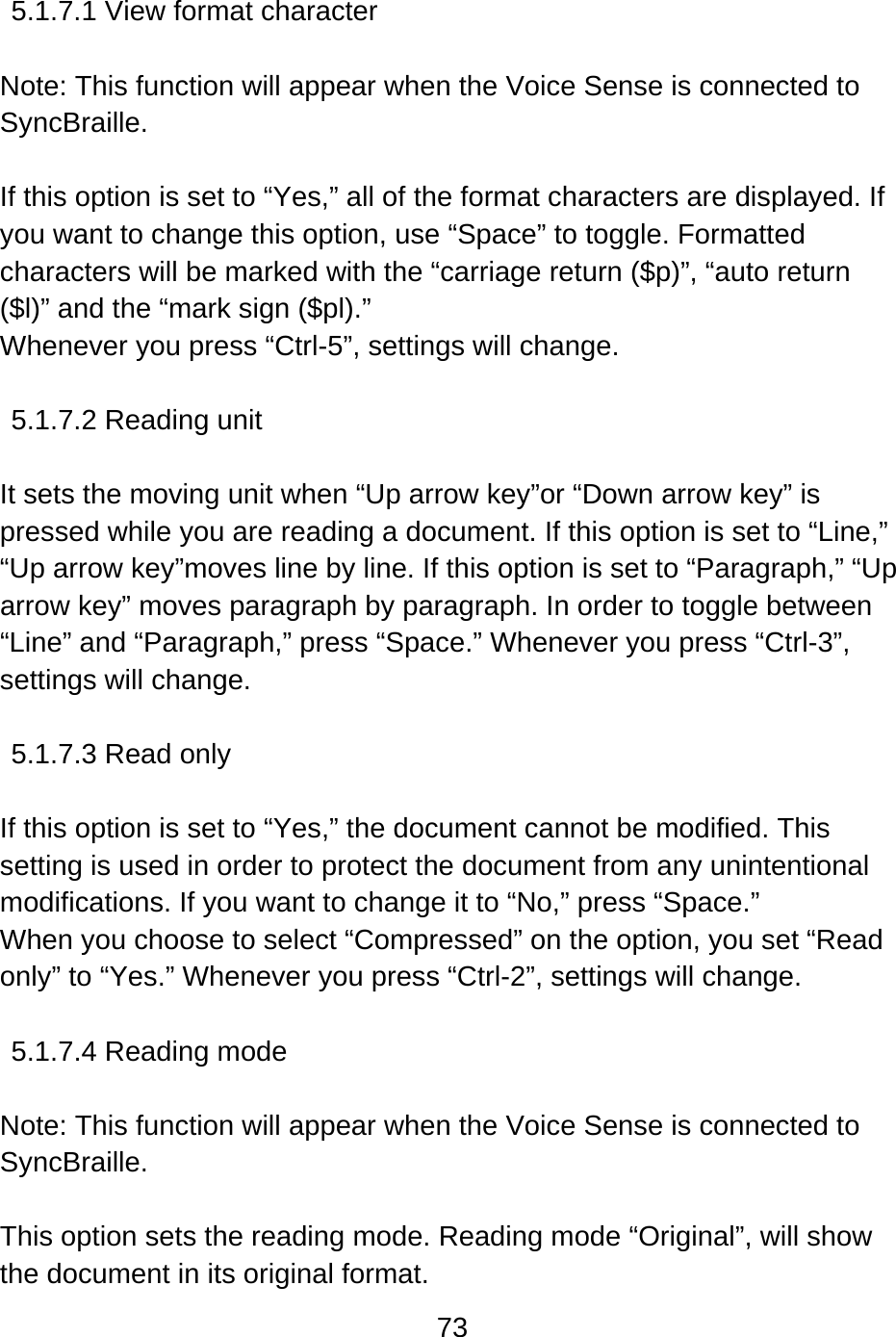 73   5.1.7.1 View format character    Note: This function will appear when the Voice Sense is connected to SyncBraille.  If this option is set to “Yes,” all of the format characters are displayed. If you want to change this option, use “Space” to toggle. Formatted characters will be marked with the “carriage return ($p)”, “auto return ($l)” and the “mark sign ($pl).” Whenever you press “Ctrl-5”, settings will change.  5.1.7.2 Reading unit    It sets the moving unit when “Up arrow key”or “Down arrow key” is pressed while you are reading a document. If this option is set to “Line,” “Up arrow key”moves line by line. If this option is set to “Paragraph,” “Up arrow key” moves paragraph by paragraph. In order to toggle between “Line” and “Paragraph,” press “Space.” Whenever you press “Ctrl-3”, settings will change.  5.1.7.3 Read only    If this option is set to “Yes,” the document cannot be modified. This setting is used in order to protect the document from any unintentional modifications. If you want to change it to “No,” press “Space.” When you choose to select “Compressed” on the option, you set “Read only” to “Yes.” Whenever you press “Ctrl-2”, settings will change.  5.1.7.4 Reading mode  Note: This function will appear when the Voice Sense is connected to SyncBraille.  This option sets the reading mode. Reading mode “Original”, will show the document in its original format. 