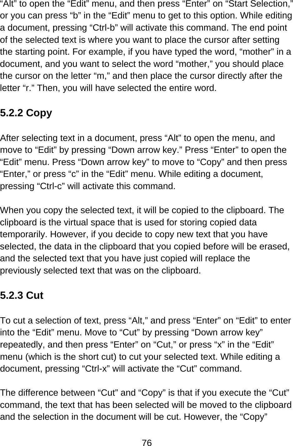 76  “Alt” to open the “Edit” menu, and then press “Enter” on “Start Selection,” or you can press “b” in the “Edit” menu to get to this option. While editing a document, pressing “Ctrl-b” will activate this command. The end point of the selected text is where you want to place the cursor after setting the starting point. For example, if you have typed the word, “mother” in a document, and you want to select the word “mother,” you should place the cursor on the letter “m,” and then place the cursor directly after the letter “r.” Then, you will have selected the entire word.  5.2.2 Copy  After selecting text in a document, press “Alt” to open the menu, and move to “Edit” by pressing “Down arrow key.” Press “Enter” to open the “Edit” menu. Press “Down arrow key” to move to “Copy” and then press “Enter,” or press “c” in the “Edit” menu. While editing a document, pressing “Ctrl-c” will activate this command.  When you copy the selected text, it will be copied to the clipboard. The clipboard is the virtual space that is used for storing copied data temporarily. However, if you decide to copy new text that you have selected, the data in the clipboard that you copied before will be erased, and the selected text that you have just copied will replace the previously selected text that was on the clipboard.  5.2.3 Cut  To cut a selection of text, press “Alt,” and press “Enter” on “Edit” to enter into the “Edit” menu. Move to “Cut” by pressing “Down arrow key” repeatedly, and then press “Enter” on “Cut,” or press “x” in the “Edit” menu (which is the short cut) to cut your selected text. While editing a document, pressing “Ctrl-x” will activate the “Cut” command.  The difference between “Cut” and “Copy” is that if you execute the “Cut” command, the text that has been selected will be moved to the clipboard and the selection in the document will be cut. However, the “Copy” 